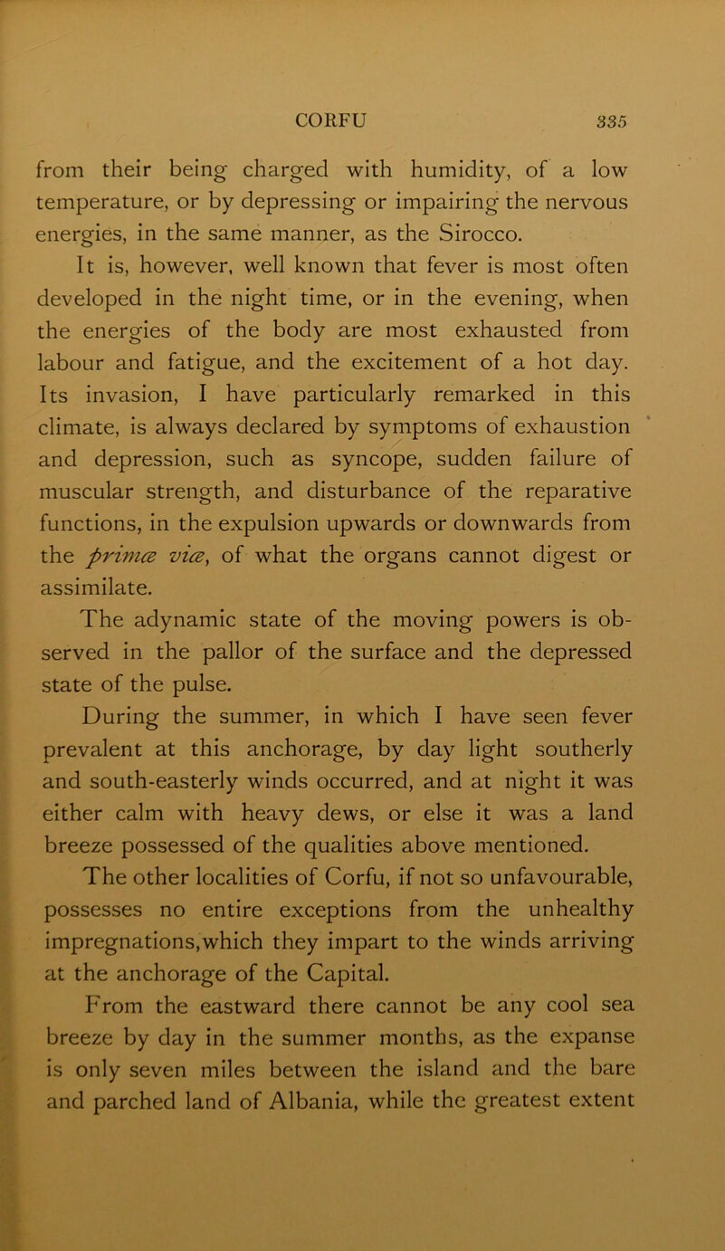 from their being charged with humidity, of a low temperature, or by depressing or impairing the nervous energies, in the same manner, as the Sirocco. It is, however, well known that fever is most often developed in the night time, or in the evening, when the energies of the body are most exhausted from labour and fatigue, and the excitement of a hot day. Its invasion, I have particularly remarked In this climate. Is always declared by symptoms of exhaustion and depression, such as syncope, sudden failure of muscular strength, and disturbance of the reparative functions, In the expulsion upwards or downwards from the primce vice, of what the organs cannot digest or assimilate. The adynamic state of the moving powers is ob- served in the pallor of the surface and the depressed state of the pulse. During the summer, in which I have seen fever prevalent at this anchorage, by day light southerly and south-easterly winds occurred, and at night it was either calm with heavy dews, or else it was a land breeze possessed of the qualities above mentioned. The other localities of Corfu, if not so unfavourable, possesses no entire exceptions from the unhealthy impregnations,which they impart to the winds arriving at the anchorage of the Capital. From the eastward there cannot be any cool sea breeze by day in the summer months, as the expanse is only seven miles between the island and the bare and parched land of Albania, while the greatest extent