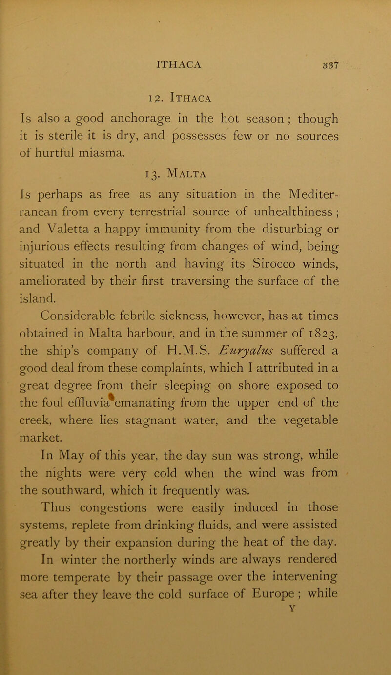 12. Ithaca Is also a good anchorage in the hot season ; though it is sterile it is dry, and possesses few or no sources of hurtful miasma. 13. Malta Is perhaps as free as any situation in the Mediter- ranean from every terrestrial source of unhealthiness ; and Valetta a happy immunity from the disturbing or injurious effects resulting from changes of wind, being situated in the north and having its Sirocco winds, ameliorated by their first traversing the surface of the Island. Considerable febrile sickness, however, has at times obtained in Malta harbour, and In the summer of 1823, the ship’s company of H.M.S. Euryalus suffered a good deal from these complaints, which I attributed In a great degree from their sleeping on shore exposed to the foul efifluvia^emanating from the upper end of the creek, where lies stagnant water, and the vegetable market. In May of this year, the day sun was strong, while the nights were very cold when the wind was from the southward, which It frequently was. Thus congestions were easily induced in those systems, replete from drinking fluids, and were assisted greatly by their expansion during the heat of the day. In winter the northerly winds are always rendered more temperate by their passage over the intervening sea after they leave the cold surface of Europe ; while