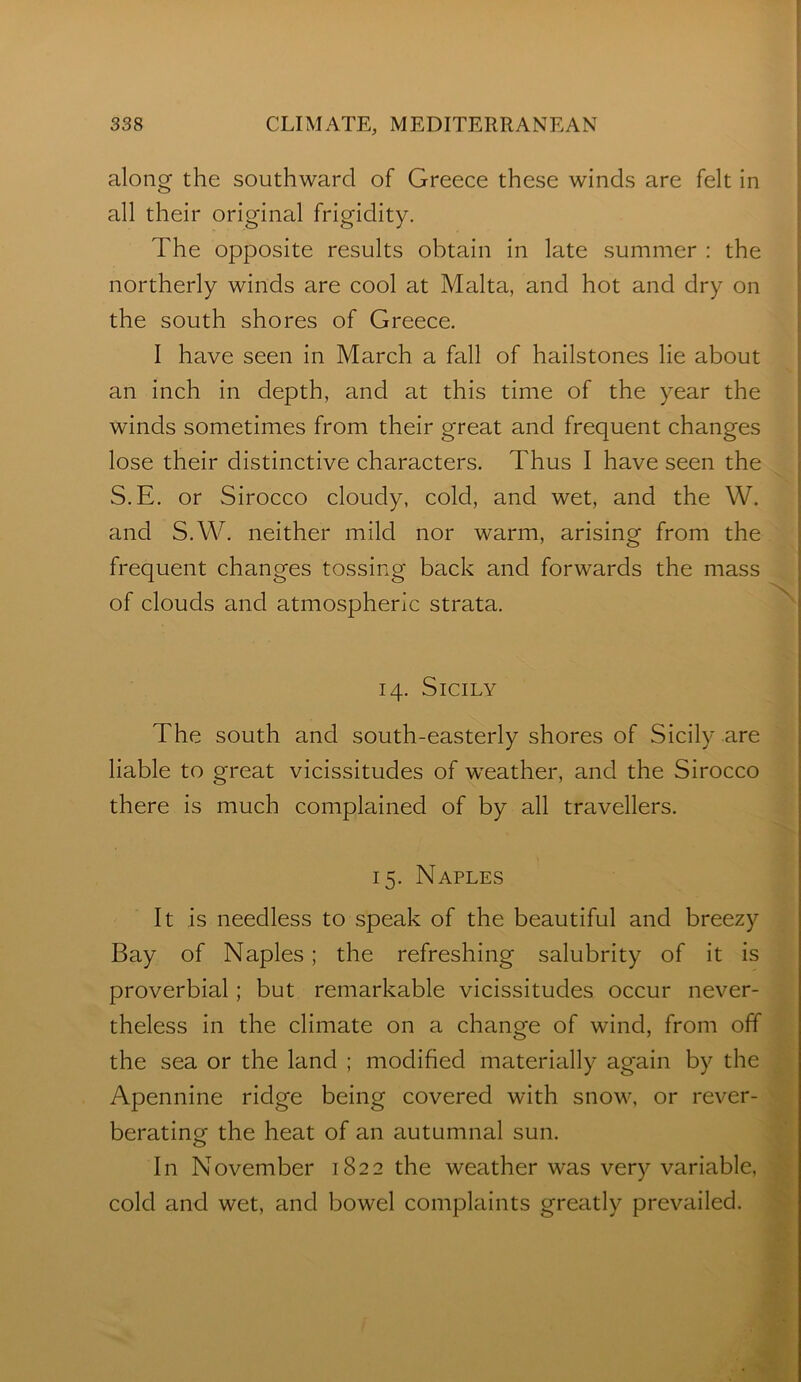 along the southward of Greece these winds are felt in all their original frigidity. The opposite results obtain in late summer : the northerly winds are cool at Malta, and hot and dry on the south shores of Greece. I have seen in March a fall of hailstones lie about an inch in depth, and at this time of the year the winds sometimes from their great and frequent changes | lose their distinctive characters. Thus I have seen the i '' ^ S.E. or Sirocco cloudy, cold, and wet, and the W. | and S.W. neither mild nor warm, arising from the | frequent changes tossing back and forwards the mass of clouds and atmospheric strata. 14. Sicily The south and south-easterly shores of Sicily are liable to great vicissitudes of weather, and the Sirocco there is much complained of by all travellers. 15. Naples It is needless to speak of the beautiful and breezy \ Bay of Naples; the refreshing salubrity of it is proverbial; but remarkable vicissitudes occur never- ^ theless in the climate on a change of wind, from off the sea or the land ; modified materially again by the Apennine ridge being covered with snow, or rever- berating the heat of an autumnal sun. In November 1822 the weather was very variable, cold and wet, and bowel complaints greatly prevailed.