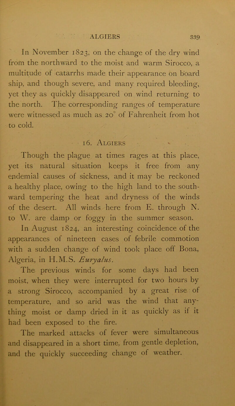 In November 1823, on the change of the dry wind from the northward to the moist and warm Sirocco, a multitude of catarrhs made their appearance on board ship, and though severe, and many required bleeding, yet they as quickly disappeared on wind returning to the north. The corresponding ranges of temperature were witnessed as much as 20° of Fahrenheit from hot to cold. ' 16. Algiers Though the plague at times rages at this place, yet its natural situation keeps it free from any endemial causes of sickness, and it may be reckoned a healthy place, owing to the high land to the south- ward tempering the heat and dryness of the winds of the desert. All winds here from E. through N, to W. are damp or foggy in the summer season. In August 1824, an Interesting coincidence of the appearances of nineteen cases of febrile commotion with a sudden change of wind took place off Bona, Algeria, in H.M.S. Euryalus. The previous winds for some days had been moist, when they were Interrupted for two hours by a strong Sirocco, accompanied by a great rise of temperature, and so arid was the wind that any- thing moist or damp dried in It as quickly as if It had been exposed to the fire. The marked attacks of fever were simultaneous and disappeared In a short time, from gentle depletion, and the quickly succeeding change of weather.