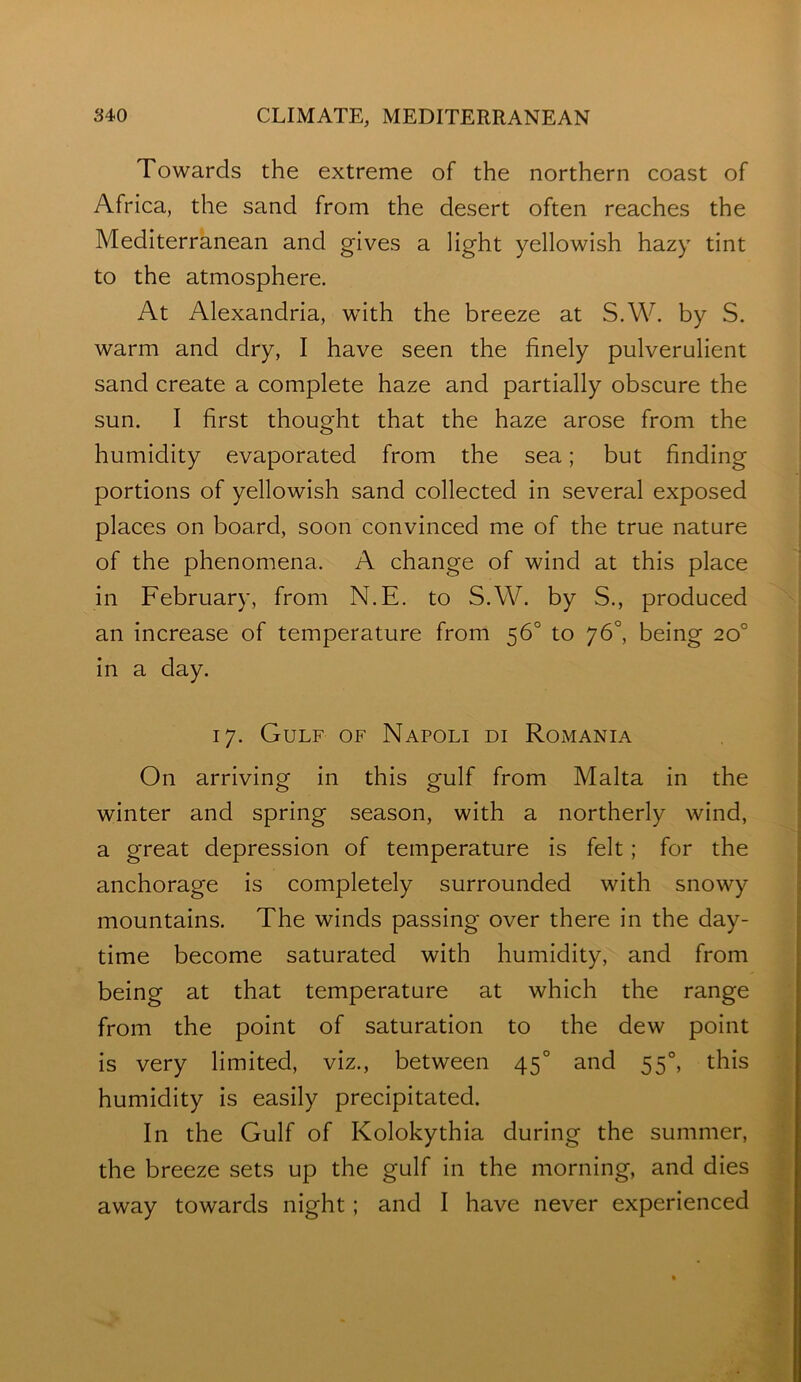 Towards the extreme of the northern coast of Africa, the sand from the desert often reaches the Mediterranean and gives a light yellowish hazy tint to the atmosphere. At Alexandria, with the breeze at S.W. by S. warm and dry, I have seen the finely pulverulient sand create a complete haze and partially obscure the sun. I first thought that the haze arose from the humidity evaporated from the sea; but finding portions of yellowish sand collected in several exposed places on board, soon convinced me of the true nature of the phenomena. A change of wind at this place in February, from N.E. to S.W. by S., produced an increase of temperature from 56° to 76°, being 20° in a day. 17. Gulf of Napoli di Romania On arriving in this gulf from Malta in the winter and spring season, with a northerly wind, a great depression of temperature is felt; for the anchorage is completely surrounded with snowy mountains. The winds passing over there in the day- time become saturated with humidity, and from being at that temperature at which the range from the point of saturation to the dew point is very limited, viz., between 45° and 55°, this humidity is easily precipitated. In the Gulf of Kolokythia during the summer, the breeze sets up the gulf in the morning, and dies away towards night; and I have never experienced