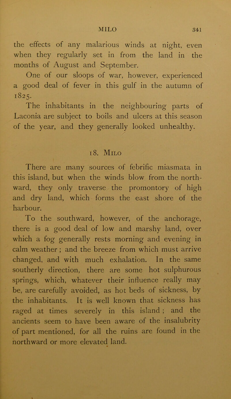 the effects of any malarious winds at night, even when they regularly set in from the land in the months of August and September. One of our sloops of war, however, experienced a good deal of fever in this gulf in the autumn of 1825. The inhabitants in the neighbouring parts of Laconia are subject to boils and ulcers at this season of the year, and they generally looked unhealthy. 18. Milo There are many sources of febrific miasmata in this island, but when the winds blow from the north- ward, they only traverse the promontory of high and dry land, which forms the east shore of the harbour. To the southward, however, of the anchorage, there is a good deal of low and marshy land, over which a fog generally rests morning and evening in calm weather ; and the breeze from which must arrive changed, and with much exhalation. In the same southerly direction, there are some hot sulphurous springs, which, whatever their influence really may be, are carefully avoided, as hot beds of sickness, by the inhabitants. It is well known that sickness has raged at times severely in this island ; and the ancients seem to have been aware of the insalubrity of part mentioned, for all the ruins are found in the northward or more elevated land.