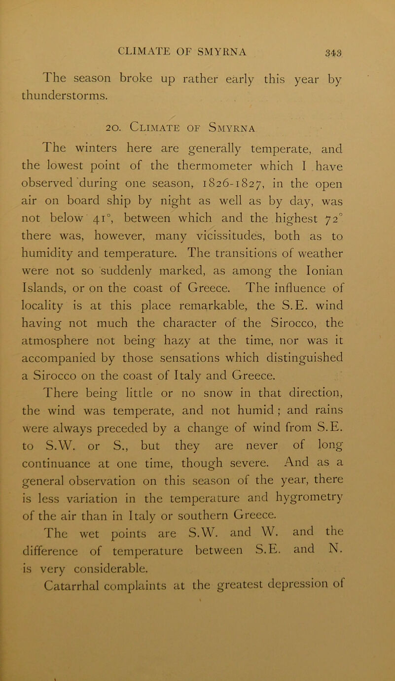 The season broke up rather early this year by thunderstorms. 20. Climate of Smyrna The winters here are generally temperate, and the lowest point of the thermometer which I have observed'during one season, 1826-1827, the open air on board ship by night as well as by day, was not below 41°, between which and the highest 72’ there was, however, many vicissitudes, both as to humidity and temperature. The transitions of weather were not so suddenly marked, as among the Ionian Islands, or on the coast of Greece. The Influence of locality is at this place remarkable, the S.E. wind having not much the character of the Sirocco, the atmosphere not being hazy at the time, nor was it accompanied by those sensations which distinguished a Sirocco on the coast of Italy and Greece. There being little or no snow in that direction, the wind was temperate, and not humid ; and rains were always preceded by a change of wind from S.E. to S.W. or S., but they are never of long continuance at one time, though severe. And as a general observation on this season of the year, there Is less variation in the temperature and hygrometry of the air than In Italy or southern Greece. The wet points are S.W. and W. and the difference of temperature between S.E. and N. is very considerable. Catarrhal complaints at the greatest depression of