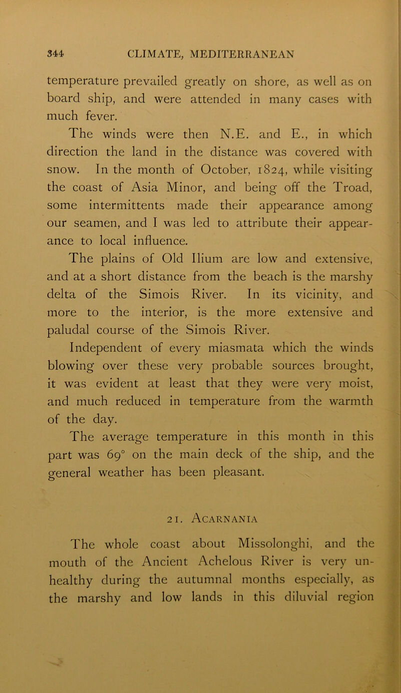 temperature prevailed greatly on shore, as well as on board ship, and were attended in many cases with much fever. The winds were then N.E. and E., in which direction the land in the distance was covered with snow. In the month of October, 1824, while visiting the coast of Asia Minor, and being off the Troad, some intermittents made their appearance among our seamen, and I was led to attribute their appear- ance to local influence. The plains of Old Ilium are low and extensive, and at a short distance from the beach is the marshy delta of the Simois River. In Its vicinity, and more to the interior, is the more extensive and paludal course of the Simois River. Independent of every miasmata which the winds blowing over these very probable sources brought. It was evident at least that they were very moist, and much reduced in temperature from the warmth of the day. The average temperature in this month In this part was 69° on the main deck of the ship, and the general weather has been pleasant. 21. Acarnania The whole coast about MIssolonghi, and the mouth of the Ancient Achelous River is very un- healthy during the autumnal months especially, as the marshy and low lands in this diluvial region