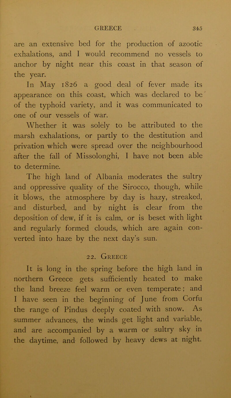 are an extensive bed for the production of azootic exhalations, and I would recommend no vessels to anchor by night near this coast in that season of the year. In May 1826 a good deal of fever made its appearance on this coast, which was declared to be of the typhoid variety, and it was communicated to one of our vessels of war. Whether it was solely to be attributed to the marsh exhalations, or partly to the destitution and privation which were spread over the neighbourhood after the fall of Missolonghi, I have not been able to determine. The high land of Albania moderates the sultry and oppressive quality of the Sirocco, though, while it blows, the atmosphere by day is hazy, streaked, and disturbed, and by night is clear from the deposition of dew, if it is calm, or is beset with light and regularly formed clouds, which are again con- verted into haze by the next day’s sun. 22. Greece It is long in the spring before the high land in northern Greece gets sufficiently heated to make the land breeze feel warm or even temperate; and I have seen in the beginning of June from Corfu the range of Pindus deeply coated with snow. As summer advances, the winds get light and variable, and are accompanied by a warm or sultry sky in the daytime, and followed by heavy dews at night.