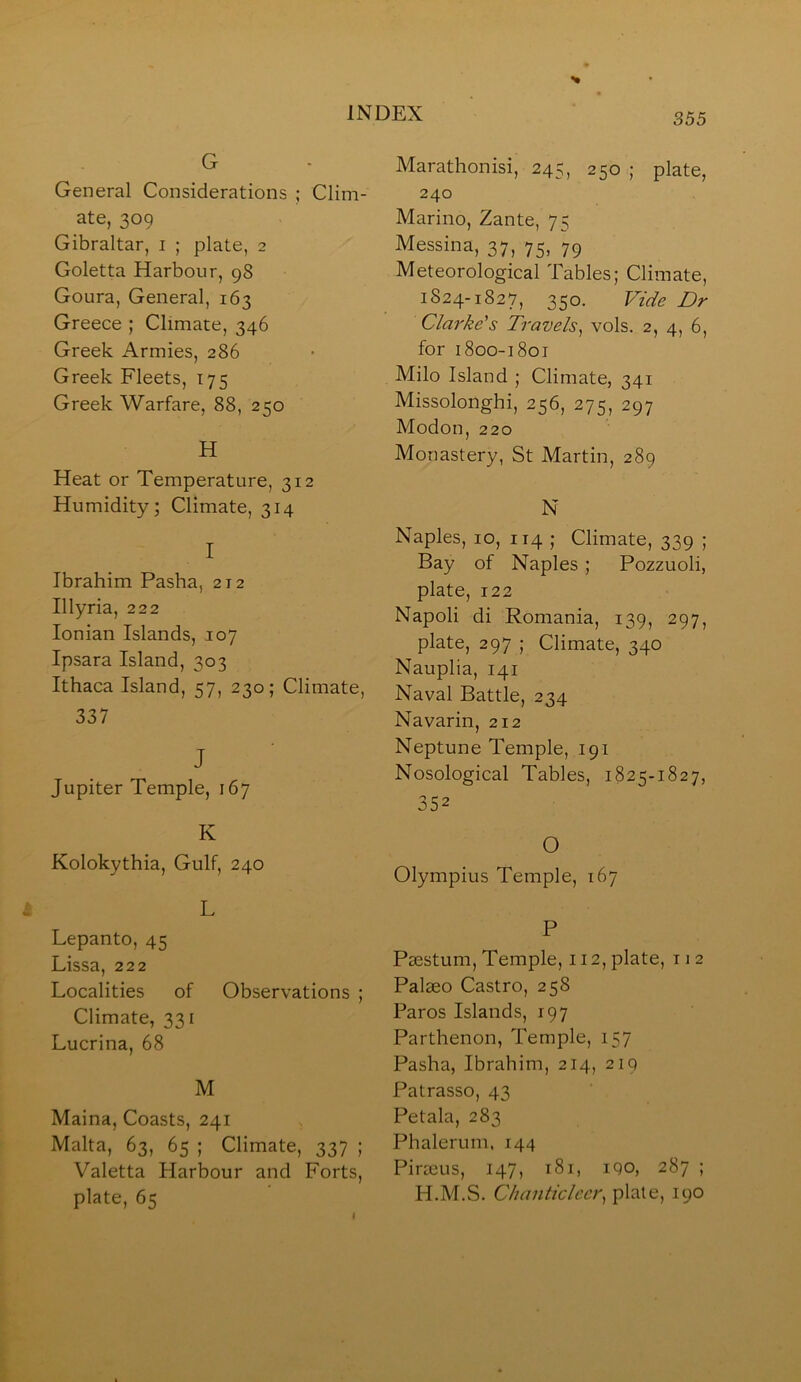 G General Considerations ; Clim- ate, 309 Gibraltar, i ; plate, 2 Goletta Harbour, 98 Goura, General, 163 Greece ; Climate, 346 Greek Armies, 286 Greek Fleets, T75 Greek Warfare, 88, 250 H Heat or Temperature, 312 Humidity; Climate, 314 I Ibrahim Pasha, 212 Illyria, 222 Ionian Islands, 107 Ipsara Island, 303 Ithaca Island, 57, 230; Climate, 337 J Jupiter Temple, 167 K Kolokythia, Gulf, 240 L Lepanto, 45 Lissa, 222 Localities of Observations ; Climate, 331 Lucrina, 68 M Maina, Coasts, 241 Malta, 63, 65 ; Climate, 337 ; Valetta Harbour and Forts, plate, 65 Marathonisi, 245, 250 ; plate, 240 Marino, Zante, 75 Messina, 37, 75, 79 Meteorological Tables; Climate, 1824-1827, 350. Vide Dr Clarke's Travels^ vols. 2, 4, 6, for 1800-1801 Milo Island ; Climate, 341 Missolonghi, 256, 275, 297 Modon, 220 Monastery, St Martin, 289 N Naples, 10, 114 ; Climate, 339 ; Bay of Naples ; Pozzuoli, plate, 122 Napoli di Romania, 139, 297, plate, 297 ; Climate, 340 Nauplia, 141 Naval Battle, 234 Navarin, 212 Neptune Temple, 191 Nosological Tables, 1825-1827, 352 O Olympius Temple, 167 P Paestum, Temple, 112, plate, 11 2 Palaeo Castro, 258 Paros Islands, 197 Parthenon, Temple, 157 Pasha, Ibrahim, 214, 219 Patrasso, 43 Petala, 283 Phalerum, 144 Piraeus, 147, 181, 190, 287 ; H.M.S. Chanticleer^ plate, 190