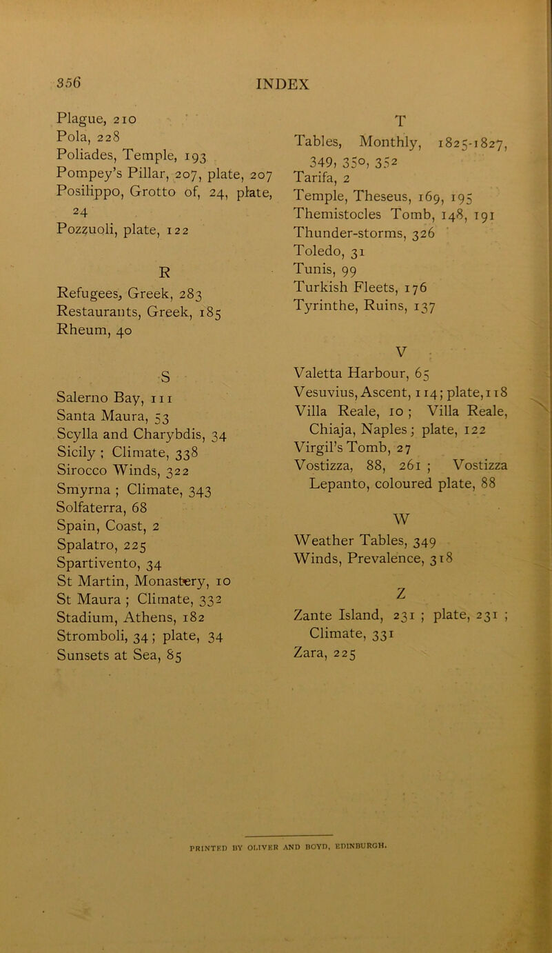 Plague, 210 • ' ■ Pola, 228 Poliades, Temple, 193 Pompey’s Pillar, 207, plate, 207 Posilippo, Grotto of, 24, plate, 24 Pozzuoli, plate, 122 R Refugees, Greek, 283 Restaurants, Greek, 185 Rheum, 40 S Salerno Bay, in Santa Maura, 53 Scylla and Charybdis, 34 Sicily ; Climate, 338 Sirocco AVinds, 322 Smyrna ; Climate, 343 Solfaterra, 68 Spain, Coast, 2 Spalatro, 225 Spartivento, 34 St Martin, Monastery, 10 St Maura ; Climate, 332 Stadium, Athens, 182 Stromboli, 34; plate, 34 Sunsets at Sea, 85 T Tables, Monthly, 1825-1827, 349, 350, 352 Tarifa, 2 Temple, Theseus, 169, 195 Themistocles Tomb, 148, 191 Thunder-storms, 326 Toledo, 31 Tunis, 99 Turkish Fleets, 176 Tyrinthe, Ruins, 137 V • Valetta Harbour, 65 Vesuvius, Ascent, 114; plate, 118 Villa Reale, 10 ; Villa Reale, Chiaja, Naples; plate, 122 Virgil’s Tomb, 27 Vostizza, 88, 261 ; Vostizza Lepanto, coloured plate, 88 W Weather Tables, 349 Winds, Prevalence, 318 Z Zante Island, 231 ; plate, 231 ; Climate, 331 Zara, 225 PRINTKI) BY OMVER AND BOYD, EDINBURGH.