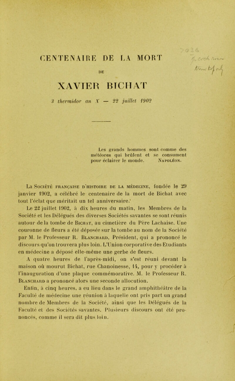 CENTENAIRE DE LA MORT DE XAVIER BTCHAT 3 thermidor an X — 22 juillet 1909 Les grands hommes sont comme des météores qui brûlent et se consument pour éclairer le monde. Napoléon. La Société française d’histoire de la médecine, fondée le 29 janvier 1902, a célébré le centenaire de la mort de Bichat avec tout l’éclat que méritait un tel anniversaire.’ Le 22 juillet 1902, à dix heures du matin, les Membres de la Société et les Délégués des diverses Sociétés savantes se sont réunis autour delà tombe de Bichat, au cimetière du Père Lachaise. Une couronne de fleurs a été déposée sur la tombe au nom de la Société par M. le Professeur R. Blanchard, Président, qui a prononcé le discours qu’on trouvera plus loin. L’Union corporative des Etudiants en médecine a déposé elle-même une gerbe de Heurs. A quatre heures de l’après-midi, on s’est réuni devant la maison où mourut Bichat, rue Chanoinesse, 14, pour y procéder à l’inauguration d’une plaque commémorative. M. le Professeur R. Blanchard a prononcé alors une seconde allocution. Enfin, à cinq heures, a eu lieu dans le grand amphithéâtre de la Faculté de médecine une réunion à laquelle ont pris part un grand nombre de Membres de la Société, ainsi que les Délégués de la Faculté et des Sociétés savantes. Plusieurs discours ont été pro- noncés, comme il sera dit plus loin.