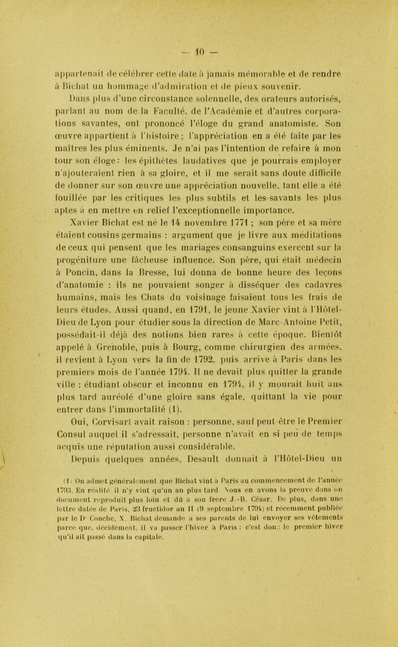 appartenait de célébrer celle date à jamais mémorable et de rendre à Bichat un hommage d’admiration et de pieux souvenir. Dans plus d’une circonstance solennelle, des orateurs autorisés, parlant au nom de la Faculté, de l’Académie et d’autres corpora- tions savantes, ont prononcé l’éloge du grand anatomiste. Son œuvre appartient à l’histoire ; l’appréciation en a été laite par les maîtres les plus éminents. Je n’ai pas l’intention de refaire à mon tour son éloge : les épithètes laudatives que je pourrais employer n’ajouteraient rien à sa gloire, et il me serait sans doute difficile de donner sur son œuvre une appréciation nouvelle, tant elle a été fouillée par les critiques les plus subtils et les savants les plus aptes à en mettre en relief l’exceptionnelle importance. Xavier Bichat est né le 14 novembre 1771 ; son père et sa mère étaient cousins germains : argument que je livre aux méditations de ceux qui pensent que les mariages consanguins exercent sur la progéniture une fâcheuse influence. Son père, qui était médecin à Poncin, dans la Bresse, lui donna de bonne heure des leçons d’anatomie : ils ne pouvaient songer à disséquer des cadavres humains, mais les Chats du voisinage faisaient tous les frais de leurs études. Aussi quand, en 1791, le jeune Xavier vint à l’Hôtel- Dieu de Lyon pour étudier sous la direction de Marc-Antoine Petit, possédait-il déjà des notions bien rares à cette époque. Bientôt appelé à Grenoble, puis à Bourg, comme chirurgien des armées, il revient à Lyon vers la fin de 1792, puis arrive à Paris dans les premiers mois de l’année 1794. Il ne devait plus quitter la grande ville : étudiant obscur et inconnu en 1794, il y mourait huit ans plus tard auréolé d’une gloire sans égale, quittant la vie pour entrer dans l’immortalité (1). Oui, Corvisart avait raison : personne, sauf peut-être le Premier Consul auquel il s’adressait, personne n’avait en si peu de temps acquis une réputation aussi considérable. Depuis quelques années, Desault donnait à l’Hôtel-Dieu un (11 On admet généralement que Bichat vint à Paris au commencement de l’année 1703. En réalité il n’y vint qu’un an plus tard Nous en avons la preuve dans un document reproduit plus loin et dù à son frère J.-B. César. De plus, dans une lettre datée de Paris, 23 fructidor an II (9 septembre 1794) et récemment publiée par le I)' Concile, X. Bichat demande à ses parents de lui envoyer ses vêtements parce que, décidément, il va passer l’hiver à Paris : c’est donc le premier hiver qu’il ail passé dans la capitale.
