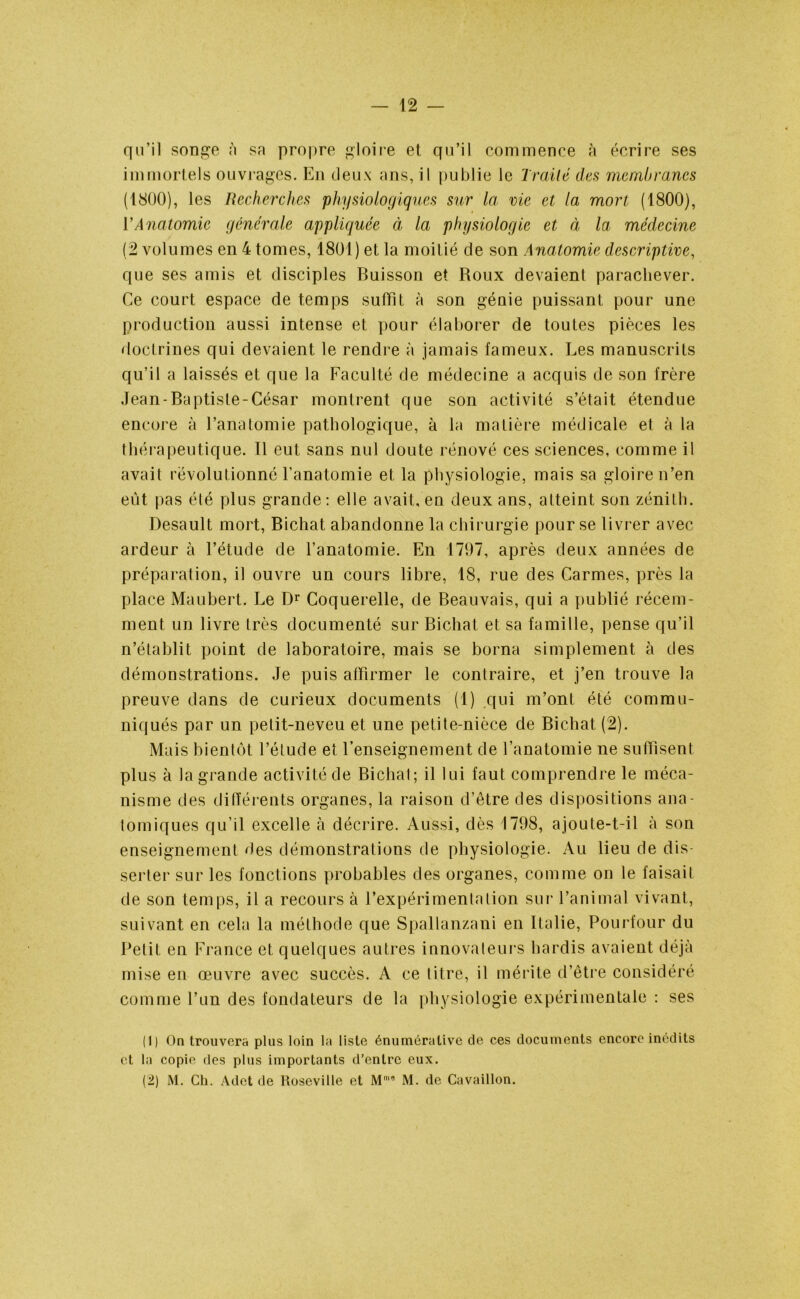 qu’il songe à sa propre gloire et qu’il commence à écrire ses immortels ouvrages. En deux ans, il publie le Traité des membranes (1800), les Recherches physiologiques sur la vie et la mort (1800), VAnatomie générale appliquée à la physiologie et à la médecine (2 volumes en 4 tomes, 1801) et la moitié de son Anatomie descriptive, que ses amis et disciples Buisson et Roux devaient parachever. Ce court espace de temps suffit à son génie puissant pour une production aussi intense et pour élaborer de toutes pièces les doctrines qui devaient le rendre à jamais fameux. Les manuscrits qu’il a laissés et que la Faculté de médecine a acquis de son frère Jean-Baptisle-César montrent que son activité s’était étendue encore à l’anatomie pathologique, à la matière médicale et à la thérapeutique. Il eut sans nul doute rénové ces sciences, comme il avait révolutionné l’anatomie et la physiologie, mais sa gloire n’en eût pas été plus grande: elle avait, en deux ans, atteint son zénith. Desault mort, Bichat abandonne la chirurgie pour se livrer avec ardeur à l’étude de l’anatomie. En 1797, après deux années de préparation, il ouvre un cours libre, 18, rue des Carmes, près la place Maubert. Le Dr Coquerelle, de Beauvais, qui a publié récem- ment un livre très documenté sur Bichat et sa famille, pense qu’il n’établit point de laboratoire, mais se borna simplement à des démonstrations. Je puis affirmer le contraire, et j’en trouve la preuve dans de curieux documents (1) qui m’ont été commu- niqués par un petit-neveu et une petite-nièce de Bichat (2). Mais bientôt l’étude et l’enseignement de l’anatomie ne suffisent plus à la grande activité de Bichat ; il lui faut comprendre le méca- nisme des différents organes, la raison d’être des dispositions ana- tomiques qu’il excelle à décrire. Aussi, dès 1798, ajoute-t-il à son enseignement des démonstrations de physiologie. Au lieu de dis- serter sur les fonctions probables des organes, comme on le faisait de son temps, il a recours à l’expérimentation sur l’animal vivant, suivant en cela la méthode que Spallanzani en Italie, Pourtour du Petit en France et quelques autres innovateurs hardis avaient déjà mise en œuvre avec succès. A ce titre, il mérite d’être considéré comme l’un des fondateurs de la physiologie expérimentale : ses (1) On trouvera plus loin la liste énuméralive de ces documents encore inédits et la copie des plus importants d’entre eux. (2) M. Ch. Adet de ltoseville et M'’ M. de Cavaillon.