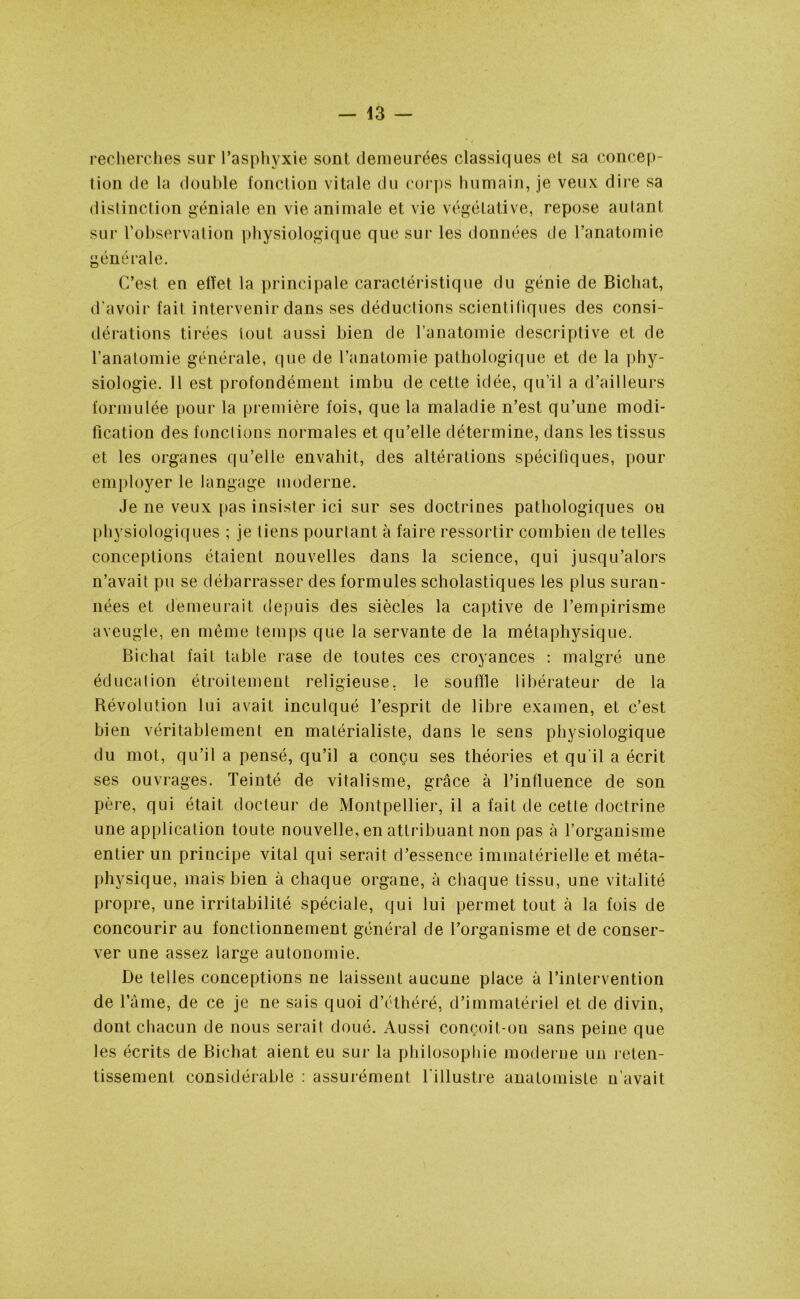 recherches sur l’asphyxie sont demeurées classiques et sa concep- tion de la double fonction vitale du corps humain, je veux dire sa distinction géniale en vie animale et vie végétative, repose aulant sur l’observation physiologique que sur les données de l’anatomie générale. C’est en effet la principale caractéristique du génie de Bichat, d'avoir fait intervenir dans ses déductions scientifiques des consi- dérations tirées tout aussi bien de l’anatomie descriptive et de l’anatomie générale, que de l’anatomie pathologique et de la phy- siologie. 11 est profondément imbu de cette idée, qu’il a d’ailleurs formulée pour la première fois, que la maladie n’est qu’une modi- fication des fonctions normales et qu’elle détermine, dans les tissus et les organes qu’elle envahit, des altérations spécifiques, pour employer le langage moderne. Je ne veux pas insister ici sur ses doctrines pathologiques ou physiologiques ; je tiens pourtant à faire ressortir combien de telles conceptions étaient nouvelles dans la science, qui jusqu’alors n’avait pu se débarrasser des formules scholastiques les plus suran- nées et demeurait depuis des siècles la captive de l’empirisme aveugle, en même temps que la servante de la métaphysique. Bichat fait table rase de toutes ces croyances : malgré une éducation étroitement religieuse, le souffle libérateur de la Bévolution lui avait inculqué l’esprit de libre examen, et c’est bien véritablement en matérialiste, dans le sens physiologique du mot, qu’il a pensé, qu’il a conçu ses théories et qu'il a écrit ses ouvrages. Teinté de vitalisme, grâce à l’influence de son père, qui était docteur de Montpellier, il a fait de cette doctrine une application toute nouvelle, en attribuant non pas à l’organisme entier un principe vital qui serait d’essence immatérielle et méta- physique, mais bien à chaque organe, à chaque tissu, une vitalité propre, une irritabilité spéciale, qui lui permet tout à la fois de concourir au fonctionnement général de l’organisme et de conser- ver une assez large autonomie. De telles conceptions ne laissent aucune place à l’intervention de l’âme, de ce je ne sais quoi d’éthéré, d’immatériel et de divin, dont chacun de nous serait doué. Aussi conçoit-on sans peine que les écrits de Bichat aient eu sur la philosophie moderne un reten- tissement considérable : assurément l'illustre anatomiste n’avait
