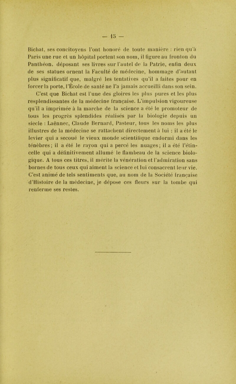 — 45 — Bichat, ses concitoyens l’ont honoré de toute manière : rien qu’à Paris une rue et un hôpital portent son nom, il figure au fronton du Panthéon, déposant ses livres sur l’autel de Ja Patrie, enfin deux de ses statues ornent la Faculté de médecine, hommage d’autant plus significatif que, malgré les tentatives qu’il a faites pour en forcer la porte, l’Ecole de santé ne l’a jamais accueilli dans son sein. C’est que Bichat est l’uue des gloires les plus pures et les plus resplendissantes de la médecine française. L’impulsion vigoureuse qu’il a imprimée à la marche de la science a été le promoteur de tous les progrès splendides réalisés par la biologie depuis un siècle : Laënnec, Claude Bernard, Pasteur, tous les noms les plus illustres de la médecine se rattachent directement à lui : il a été le levier qui a secoué le vieux monde scientifique endormi dans les ténèbres; il a été le rayon qui a percé les nuages; il a été l’étin- celle qui a définitivement allumé le flambeau de la science biolo- gique. A tous ces titres, il mérite la vénération et l’admiration sans bornes de tous ceux qui aiment la science et lui consacrent leur vie. C'est animé de tels sentiments que, au nom de la Société française d’Histoire de la médecine, je dépose ces fleurs sur la tombe qui renferme ses restes.