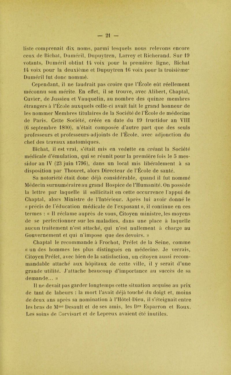 liste comprenait dix noms, parmi lesquels nous relevons encore ceux de Bichat, Duméril, Dupuytren, Larrey et Richerand. Sur 19 votants, Duméril obtint 14 voix pour la première ligne, Bichat 14 voix pour la deuxième et Dupuytren 16 voix pour la troisième* Duméril fut donc nommé. r Cependant, il ne faudrait pas croire que l’Ecole eût réellement méconnu son mérite. En effet, il se trouve, avec Alibert, Chaptal, Cuvier, de Jussieu et Vauquelin, au nombre des quinze membres t étrangers à l’Ecole auxquels celle-ci avait fait le grand honneur de r les nommer Membres titulaires de la Société de l’Ecole de médecine de Paris. Cette Société, créée en date du 19 fructidor an VIII (6 septembre 1800). n’était composée d’autre part que des seuls T professeurs et professeurs-adjoints de l’Ecole, avec adjonction du chef des travaux anatomiques. Bichat, il est vrai, s’était mis en vedette en créant la Société médicale d’émulation, qui se réunit pour la première fois le 5 mes- sidor an IV (23 juin 1796), dans un local mis libéralement à sa T disposition par Thouret, alors Directeur de l’Ecole de santé. Sa notoriété était donc déjà considérable, quand il fut nommé Médecin surnuméraire au grand Hospice de l’Humanité. On possède la lettre par laquelle il sollicitait en cette occurrence l'appui de Chaptal, alors Ministre de l’Intérieur. Après lui avoir donné le (( précis de l’éducation médicale de l’exposant », il continue en ces termes : « Il réclame auprès de vous, Citoyen ministre, les moyens de se perfectionner sur les maladies, dans une place à laquelle aucun traitement n’est attaché, qui n’est nullement à charge au Gouvernement et qui n'impose que des devoirs. » Chaptal le recommande à Frochot, Préfet de la Seine, comme « un des hommes les plus distingués en médecine. Je verrais, Citoyen Préfet, avec bien de la satisfaction, un citoyen aussi recom- mandable attaché aux hôpitaux de cette ville, il y serait d’une grande utilité. J’attache beaucoup d’importance au succès de sa demande... » Il ne devait pas garder longtemps cette situation acquise au prix de tant de labeurs : la mort l’avait déjà touché du doigt et, moins de deux ans après sa nomination à PHôtel-Dieu, il s’éteignait entre les bras de Mmc Desauit et de ses amis, les Drs Esparron et Roux. Les soins de Corvisart et de Lepreux avaient été inutiles.