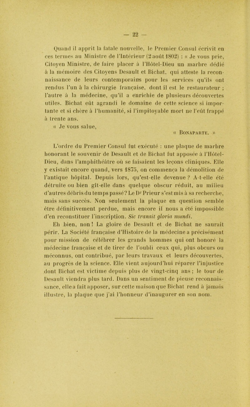 Quand il apprit la fatale nouvelle, le Premier Consul écrivit en ces ternies au Ministre de l’Intérieur (2 août 1802) : « Je vous prie, Citoyen Ministre, de faire placer à l’Hôtel-Dieu un marbre dédié à la mémoire des Citoyens Desault et Bichat, qui atteste la recon- naissance de leurs contemporains pour les services qu’ils ont rendus l’un à la chirurgie française, dont il est le restaurateur ; l’autre à la médecine, qu’il a enrichie de plusieurs découvertes utiles. Bichat eût agrandi le domaine de cette science si impor- tante et si chère à l’humanité, si l’impitoyable mort ne l’eût frappé à trente ans. (( Je vous salue, « Bonaparte. » L’ordre du Premier Consul fut exécuté : une plaque de marbre honorant le souvenir de Desault et de Bichat fut apposée à l’Hôtel- Dieu, dans l’amphithéâtre où se faisaient les leçons cliniques. Elle y existait encore quand, vers 1875, on commença la démolition de l’antique hôpital. Depuis lors, qu’est-elle devenue ? A-t-elle été détruite ou bien gît-elle dans quelque obscur réduit, au milieu d’autres débris du temps passé? Le Dr Prieur s’est mis à sa recherche, mais sans succès. Non seulement la plaque en question semble être définitivement perdue, mais encore il nous a été impossible d’en reconstituer l’inscription. Sic transit gloria mundi. Eh bien, non! La gloire de Desault et de Bichat ne saurait périr. La Société française d’Histoire de la médecine a précisément pour mission de célébrer les grands hommes qui ont honoré la médecine française et de tirer de l’oubli ceux qui, plus obcurs ou méconnus, ont contribué, par leurs travaux et leurs découvertes, au progrès de la science. Elle vient aujourd’hui réparer l’injustice dont Bichat est victime depuis plus de vingt-cinq ans ; le tour de Desault viendra plus tard. Dans un sentiment de pieuse reconnais- sance, ellea fait apposer, sur cette maison que Bichat rend à jamais illustre, la plaque que j’ai l’honneur d’inaugurer en son nom.