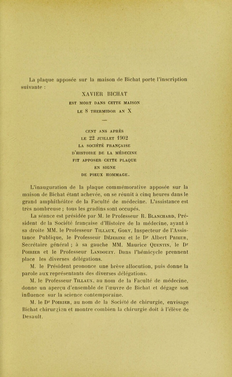 La plaque apposée sur la maison de Bichat porte l’inscription suivante : XAVIER BICHAT EST MORT DANS CETTE MAISON LE 8 THERMTDOR AN X CENT ANS APRÈS LE 22 JUILLET 1902 LA SOCIÉTÉ FRANÇAISE D’HISTOIRE DE LA MÉDECINE FIT APPOSER CETTE PLAQUE EN SIGNE DE PIEUX HOMMAGE. L’inauguration de la plaque commémorative apposée sur la maison de Bichat étant achevée, on se réunit à cinq heures dans le grand amphithéâtre de la Faculté de médecine. L’assistance est très nombreuse ; tous les gradins sont occupés. La séance est présidée par M. le Professeur R. Blanchard, Pré- sident de la Société française d’Histoire de la médecine, ayant à sa droite MM. le Professeur Tillaux, Gory, Inspecteur de l’Assis- tance Publique, le Professeur Déjerine et le Dr Albert Prieur, Secrétaire général ; à sa gauche MM. Maurice Quentin, le Dr Poirier et le Professeur Landouzy. Dans l’hémicycle prennent place les diverses délégations. M. le Président prononce une brève allocution, puis donne la parole aux représentants des diverses délégations. M. le Professeur Tillaux, au nom de la Faculté de médecine, donne un aperçu d’ensemble de l’œuvre de Bichat et dégage son influence sur la science contemporaine. M. le Dr Poirier, au nom de la Société de chirurgie, envisage Bichat chirurgien et montre combien la chirurgie doit à l’élève de Desault.
