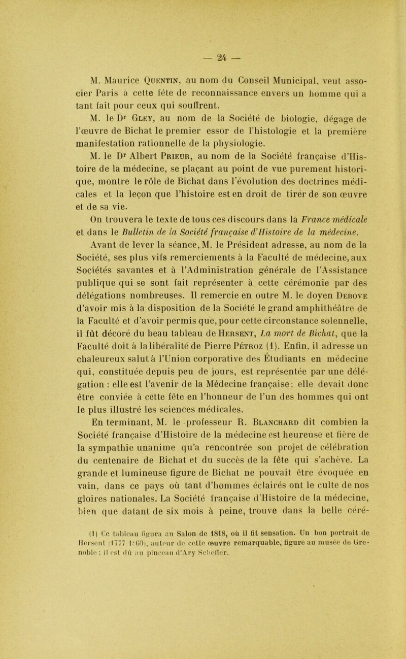 M. Maurice Quentin, au nom clu Conseil Municipal, veut asso- cier Paris à cette fête de reconnaissance envers un homme qui a tant lait pour ceux qui souffrent. M. le Dr Gley5 au nom de la Société de biologie, dégage de l’œuvre de Bichat le premier essor de l’histologie et la première manifestation rationnelle de la physiologie. M. le Dr Albert Prieur, au nom de la Société française d’His- toire de la médecine, se plaçant au point de vue purement histori- que, montre le rôle de Bichat dans l’évolution des doctrines médi- cales et la leçon que l’histoire est en droit de tirer de son œuvre et de sa vie. On trouvera le texte de tous ces discours dans la France médicale et dans le Bulletin de la Société française d’Histoire de la médecine. Avant de lever la séance, M. le Président adresse, au nom de la Société, ses plus vifs remerciements à la Faculté de médecine^aux Sociétés savantes et à l’Administration générale de l’Assistance publique qui se sont fait représenter à cette cérémonie par des délégations nombreuses. Il remercie en outre M. le doyen Debove d’avoir mis à la disposition de la Société le grand amphithéâtre de la Faculté et d’avoir permis que, pour cette circonstance solennelle, il fût décoré du beau tableau de Hersent, La mort de Bichat, que la Faculté doit à la libéralité de Pierre Pétroz (1). Enfin, il adresse un t chaleureux salut à l’Union corporative des Etudiants en médecine qui, constituée depuis peu de jours, est représentée par une délé- gation : elle est l’avenir de la Médecine française; elle devait donc être conviée à cette fête en l’honneur de l’un des hommes qui ont le plus illustré les sciences médicales. En terminant, M. le professeur B. Blanchard dit combien la Société française d’Histoire de la médecine est heureuse et Hère de la sympathie unanime qu’a rencontrée son projet de célébration du centenaire de Bichat et du succès de la fête qui s’achève. La grande et lumineuse figure de Bichat ne pouvait être évoquée en vain, dans ce pays où tant d’hommes éclairés ont le culte de nos gloires nationales. La Société française d’Histoire de la médecine, bien que dalant de six mois à peine, trouve dans la belle céré- (1) Ce tableau figura au Salon de 1818, où il fit sensation. Un bon portrait de Hersent (1777 UGO), auteur de cette oeuvre remarquable, figure au musée de Gre- noble: il est dù au pinceau d’Ary Seltelïer.