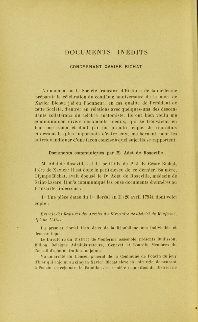 DOCUMENTS INÉDITS CONCERNANT XAVIER BICHAT Au moment où la Société française d’Histoire de la médecine préparait la célébration du centième anniversaire de la mort de Xavier Bichat, j’ai eu l’honneur, en ma qualité de Président de cette Société, d’entrer en relations avec quelques-uns des descen- dants collatéraux du célèbre anatomiste. Ils ont bien voulu me communiquer divers documents inédits, qui se trouvaient en leur possession et dont j’ai pu prendre copie. Je reproduis ci-dessous les plus importants d’entre eux, me bornant, pour les autres, à indiquer d’une façon concise à quel sujet ils se rapportent. Documents communiqués par M. Adet de Roseville M. Adet de Roseville est le petit-fils de P.-J.-B.-César Bichat, frère de Xavier; il est donc le petit-neveu de ce dernier. Sa mère, Olympe Bichat, avait épousé le Dr Adet de Roseville, médecin de Saint-Lazare. 11 m’a communiqué les onze documents énumérés ou transcrits ci-dessous : 1° Une pièce datée du 1er floréal an II (20 avril 1794), dont voici copie : Extrait des Registres des Arrêtés du Directoire de district cle Mon ferme, dpt de L'Ain. Du premier floréal L’an deux de la République une indivisible et démocratique. Le Directoire du District de Monferme assemblé, présents Bullisson, Billion, Delaigne Administrateurs, Genevet et Bourdin Membres du Conseil d’administration, adjoints; Vu un arrêté du Conseil general de la Commune de Poncin du jour d’hier qui enjoint au citoyen Xavier Bichat eleve en chirurgie, demeurant à Poncin, de rejoindre le Bataillon de pieinière réquisition du District de