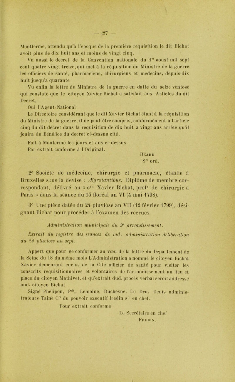 Montferme, attendu qu’à l’epoque de Ja première réquisition le dit Bicliat avoit plus de dix huit ans et moins de vingt cinq, Vu aussi le decret de la Convention nationale du lor aoust mil-sept cent quatre vingt treize, qui met à la réquisition du Ministre de Ja guerre les olïiciers de santé, pharmaciens, chirurgiens et médecins, depuis dix huit jusqu’à quarante Vu enfin la lettre du Ministre de la guerre en datte du seize ventôse qui constate que le citoyen Xavier Bichat a satisfait aux Articles du dit Decret, Oui l’Agent.National Le Directoire considérant que le dit Xavier Bichat étant à la réquisition du Ministre de la guerre, il ne peut être compris, conformément à l’article cinq du dit décret dans la réquisition de dix huit à vingt ans arrête qu’il jouira du Bénélice du decret ci-dessus cité. Fait à Monferme les jours et ans ci-dessus. Par extrait conforme à l’Original. Béa rd Srü ord. 2° Société de médecine, chirurgie et pharmacie, établie à Bruxelles sjus la devise : Ægrotantibus. Diplôme de membre cor- respondant, délivré au « cen Xavier Bichat, profr de chirurgie à Paris » dans la séance du 15 floréal an VI (4 mai 1798). 3° Une pièce datée du '24 pluviôse an VII (12 février 1799), dési- gnant Bichat pour procéder à l’examen des recrues. Administration municipale du 9e arrondissement. Extrait du registre des séances de lad. administration deliberation du 2A pluviôse an sept. Appert que pour se conformer au vœu de la lettre du Departement de la Seine du 18 du même mois L’Administration a nommé le citoyen Bichat Xavier demeurant enclos de la Cité officier de santé pour visiter les conscrits requisitionnaires et volontaires de l'arrondissement au lieu et place du citoyen Mathivet, et qu’extrait dud. procès verbal seroit addressé aud. citoyen Bichat Signé Phelipon, Pdt, Lemoine, Duchesne, Le Dru. Denis adminis- trateurs Taine Cre du pouvoir executif fredin sr2 en chef. Pour extrait conforme Le Secrétaire en chef Fr kdin .