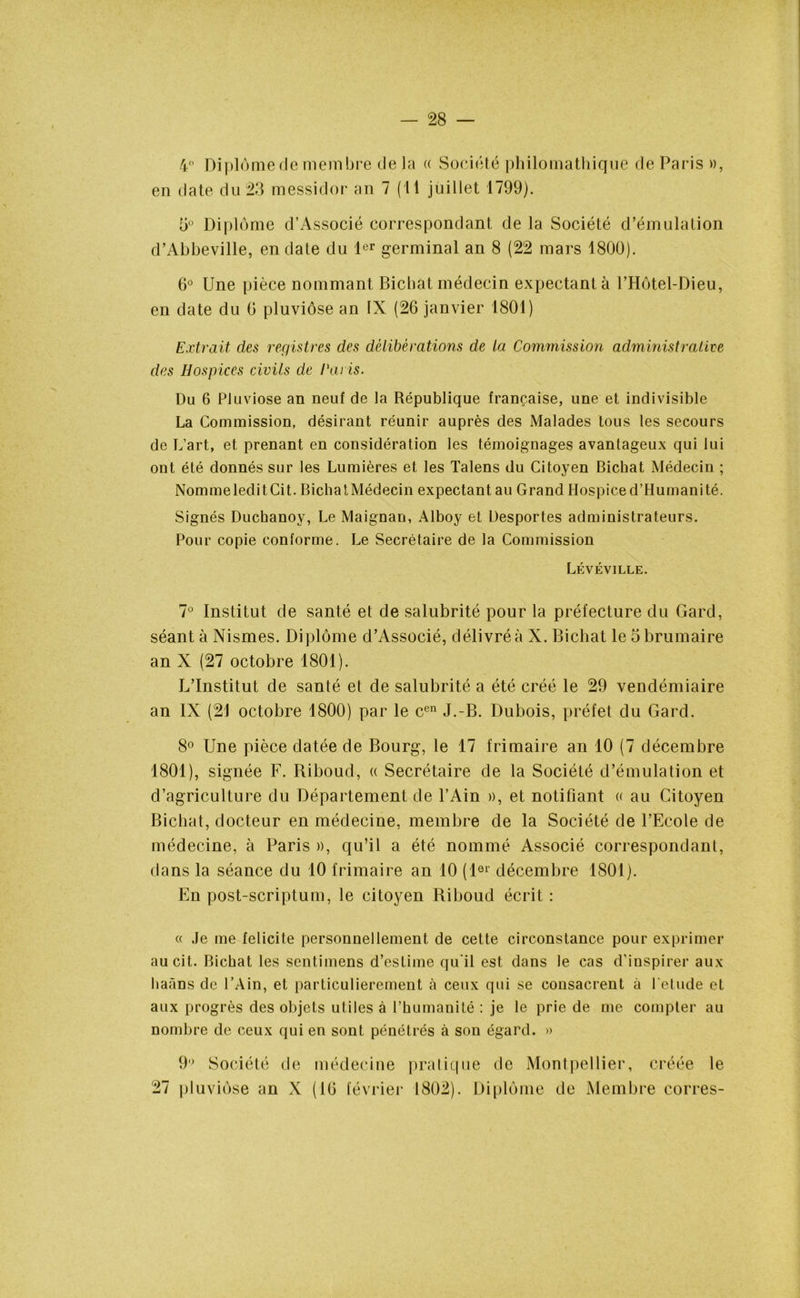 4° Diplôme de membre de la « Société philomathique de Paris », en date du 23 messidor an 7 (Il juillet 1799). 5° Diplôme d’Associé correspondant de la Société d’émulation d’Abbeville, en date du 1er germinal an 8 (22 mars 1800). 6° Une pièce nommant Bichat médecin expectant à l’Hôtel-Dieu, en date du 0 pluviôse an IX (26 janvier 1801) Extrait des registres des délibérations de la Commission administrative des Hospices civils de Paris. Du 6 Pluviôse an neuf de la République française, une et indivisible La Commission, désirant réunir auprès des Malades tous les secours de L’art, et prenant en considération les témoignages avantageux qui lui ont été donnés sur les Lumières et les Talens du Citoyen Bichat Médecin ; NommeleditCit. BichatMédecin expectant au Grand Hospice d’Humanité. Signés Duchanoy, Le Maignan, Alboy et Üesportes administrateurs. Pour copie conforme. Le Secrétaire de la Commission Lévéville. 7° Institut de santé et de salubrité pour la préfecture du Gard, séant à Nismes. Diplôme d’Associé, délivré à X. Bichat le 5 brumaire an X (27 octobre 1801). L’Institut de santé et de salubrité a été créé le 29 vendémiaire an IX (21 octobre 1800) par le cen J.-B. Dubois, préfet du Gard. 8° Une pièce datée de Bourg, le 17 frimaire an 10 (7 décembre 1801), signée F. Riboud, « Secrétaire de la Société d’émulation et d’agriculture du Département de l’Ain », et notifiant « au Citoyen Bichat, docteur en médecine, membre de la Société de l’Ecole de médecine, à Paris », qu’il a été nommé Associé correspondant, dans la séance du 10 frimaire an 10 (1er décembre 1801). En post-scriptum, le citoyen Riboud écrit : « Je me félicité personnellement de cette circonstance pour exprimer aucit. Bichat les sentimens d’estime qu'il est dans le cas d’inspirer aux liaàns de l’Ain, et particulièrement à ceux qui se consacrent à l etude et aux progrès des objets utiles à l’humanité : je le prie de me compter au nombre de ceux qui en sont pénétrés à son égard. » 27 9° Société de médecine pluviôse an X (16 février pratique de Montpellier, créée le 1802). Diplôme de Membre eorres-