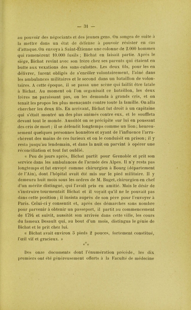 au pouvoir des négociants et des jeunes gens. On songea de suite a la mettre dans un état de défense à pouvoir résister en cas d’attaque. On envoya à Saint-Étienne une colonne de 2.000 hommes qui ramenèrent 10.000 fusils ; Biehat en faisait partie. Après le siège, Biehat revint avec son frère chez ses parents qui étaient en hutte aux vexations des sans-culottes. Les deux (ils, pour les en délivrer, furent obligés de s’enrôler volontairement, l’aîné dans les ambulances militaires et le second dans un bataillon de volon- taires. A cette époque, il se passa une scène qui faillit être latale à Biehat. Au moment où l’on organisait ce bataillon, les deux frères ne paraissant pas, on les demanda à grands cris, et on tenait les propos les plus menaçants contre toute la famille. On alla chercher les deux fils. En arrivant, Biehat fut droit à un capitaine qui s’était montré un des plus animés contre eux, et le souffleta devant tout le monde. Aussitôt on se précipite sur lui en poussant des cris de mort ; il se défendit longtemps comme un lion; heureu- sement quelques personnes honnêtes et ayant de l’influence l’arra- chèrent des mains de ces furieux et on le conduisit en prison; il y resta jusqu’au lendemain, et dans la nuit on parvint à opérer une réconciliation et tout fut oublié. « Peu de jours après, Biehat partit pour Grenoble et prit son service dans les ambulances de l’armée des Alpes. Il n’y resta pas longtemps et fut envoyé comme chirurgien à Bourg (département de l’Ain), dont l’hôpital avait été mis sur le pied militaire. 11 y demeura huit mois sous les ordres de M. Buget, chirurgien en chef d’un mérite distingué, qui l’avait pris en amitié. Mais le désir de s’instruire tourmentait Biehat et il voyait qu’il ne le pouvait pas dans cette position ; il insista auprès de son père pour l’envoyer à Paris. Celui-ci y consentit et, après des démarches sans nombre pour parvenir à obtenir un passeport, il partit au commencement de 1794 et suivit, aussitôt son arrivée dans cette ville, les cours du fameux Desault qui, au bout d’un mois, distingua le génie de Biehat et le prit chez lui. « Biehat avait environ o pieds 2 pouces, fortement constitué, l’œil vif et gracieux. » *** Des onze documents dont l’énumération précède, les dix premiers ont été généreusement olïerts à la Faculté de médecine