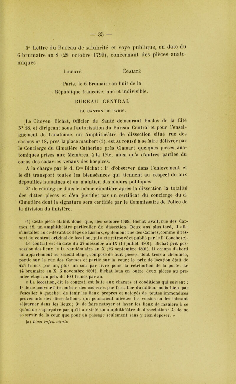 5° Lettre du Bureau de salubrité et voye publique, en date du 6 brumaire an 8 (28 octobre 1799), concernant des pièces anato- miques. Liberté Égalité Paris, le G Brumaire an huit de la République française, une et indivisible. BUREAU CENTRAL DU CANTON DE PARIS. Le Citoyen Bichat, Officier de Santé demeurant Enclos de la Cité N° 18, et dirigeant sous l’autorisation du Bureau Central et pour l’ensei- gnement de l’anatomie, un Amphithéâtre de dissection situé rue des carmes n° 18, près la place maubert (1), est autorisé à se faire délivrer par le Concierge du Cimetière Catherine près Clamart quelques pièces ana- tomiques prises aux Membres, à la tête, ainsi qu’à d’autres parties du corps des cadavres venans des hospices. A la charge par le d. Cen Bichat : 1° d’observer dans l’enlevement et le dit transport toutes les bienséances qui tiennent au respect du aux dépouilles humaines et au maintien des mœurs publiques. 2° de réintégrer dans le même cimetière après la dissection la totalité des dittes pièces et d’en justifier par un certificat du concierge du d. Cimetière dont la signature sera certifiée par le Commissaire de Police de la division du finistère. (1) Cette pièce établit donc que, dès octobre 1799, Bichat avait, rue des Car- mes, 18, un amphithéâtre particulier de dissection. Deux ans plus tard, il alla s’installer au ci-devant Collège de Lisieux, également rue des Carmes, comme il res- sort du contrat original de location,qui a étéretrouvéet publié par leDr Conche [a). Ce contrat est en date du 27 messidor an IX (16 juillet 1801). Bichat prit pos- session des lieux le 1er vendémiaire an X (23 septembre 1801). Il occupa d’abord un appartement au second étage, composé de huit pièces, dont trois à cheminée, partie sur la rue des Carmes et partie sur la cour; le prix de location était de 425 francs par an, plus un sou par livre pour la rétribution de la porte. Le 14 brumaire an X (5 novembre 1801), Bichat loua en outre deux pièces au pre- mier étage au prix de 100 francs par an. « La loccation, dit le contrat, est faite aux charges et conditions qui suivent : lu de ne pouvoir faire entrer des cadavres par l’escalier du milieu, mais bien par l’escalier à gauche; de tenir les lieux propres et netoyés de toutes immondices provenants des dissectations, qui pourraient infecter les voisins en les laissant séjourner dans les lieux ; 3° de faire netoyer et laver les lieux de manière à ce qu’on ne s’aperçoive pas qu'il a existé un amphithéâtre de disscctation ; 4° de ne se servir de la cour que pour un passage seulement sans y rien déposer. » (a) Logo infra citalo.