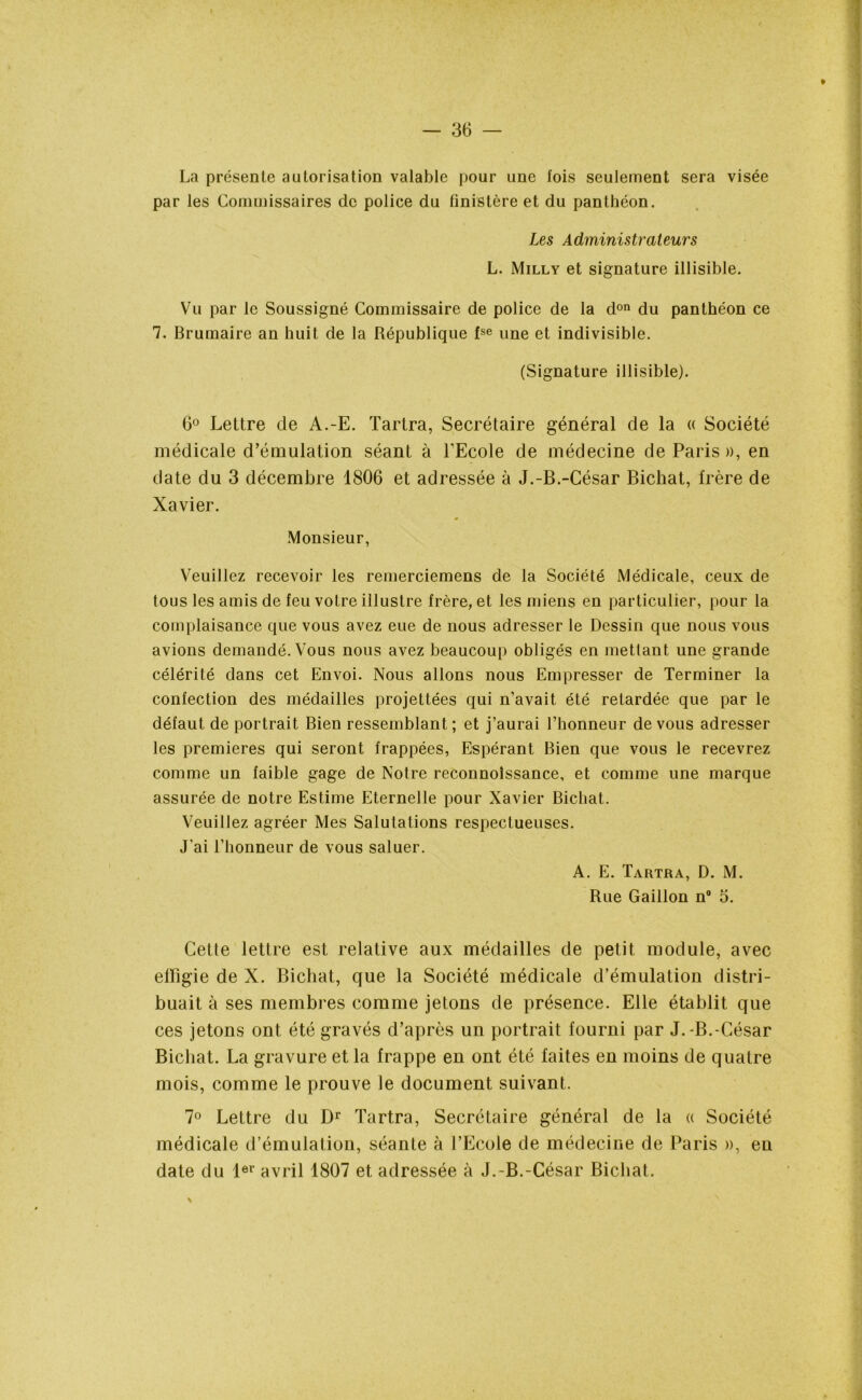 La présente autorisation valable pour une fois seulement sera visée par les Commissaires de police du finistère et du panthéon. Les Administrateurs L. Milly et signature illisible. Vu par le Soussigné Commissaire de police de la don du panthéon ce 7. Brumaire an huit de la République fse une et indivisible. (Signature illisible). 6° Lettre de A.-E. Tarira, Secrétaire général de la « Société médicale d’émulation séant à l'Ecole de médecine de Paris », en date du 3 décembre 1806 et adressée à J.-B.-César Bichat, frère de Xavier. Monsieur, Veuillez recevoir les remerciemens de la Société Médicale, ceux de tous les amis de feu votre illustre frère, et les miens en particulier, pour la complaisance que vous avez eue de nous adresser le Dessin que nous vous avions demandé. Vous nous avez beaucoup obligés en mettant une grande célérité dans cet Envoi. Nous allons nous Empresser de Terminer la confection des médailles projettées qui n’avait été retardée que par le défaut de portrait Bien ressemblant; et j’aurai l’honneur de vous adresser les premières qui seront frappées, Espérant Bien que vous le recevrez comme un faible gage de Notre reconnoissance, et comme une marque assurée de notre Estime Eternelle pour Xavier Bichat. Veuillez agréer Mes Salutations respectueuses. J'ai l’honneur de vous saluer. A. E. Tartra, D. M. Rue Gaillon n° 5. Cette lettre est relative aux médailles de petit module, avec effigie de X. Bichat, que la Société médicale d’émulation distri- buait à ses membres comme jetons de présence. Elle établit que ces jetons ont été gravés d’après un portrait fourni par J.-B.-César Bichat. La gravure et la frappe en ont été faites en moins de quatre mois, comme le prouve le document suivant. 7° Lettre du Dr Tartra, Secrétaire général de la « Société médicale d’émulation, séante à l’Ecole de médecine de Paris », en date du 1er avril 1807 et adressée à J.-B.-César Bichat.