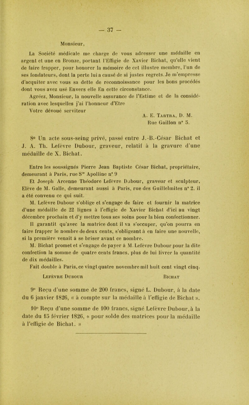 Monsieur, La Société médicale me charge de vous adresser une médaille en argent et une en Bronze, portant l’Effigie de Xavier Bichat, qu’elle vient de faire frapper, pour honorer la mémoire de cet illustre membre, l’un de ses fondateurs, dont la perte lui a causé de si justes regrets. Je m’empresse d’acquiter avec vous sa dette de rcconnoissance pour les bons procédés dont vous avez usé Envers elle En cette circonstance. Agréez, Monsieur, la nouvelle assurance de l’Estime et de la considé- ration avec lesquelles j’ai l’honneur d’Etre Votre dévoué serviteur A. E. Tartra, D. M. Rue Gaillon n° 5. 8° Un acte sous-seing privé, passé entre J.-B.-César Bichat et J. A. Th. Lefèvre Dubour, graveur, relatif à la gravure d’une médaille de X. Bichat. Entre les soussignés Pierre Jean Baptiste César Bichat, propriétaire, demeurant à Paris, rue S18 Apolline n° 9 Et Joseph Arcenne Théodore Lefèvre Dabour, graveur et sculpteur. Elève de M. Galle, demeurant aussi à Paris, rue des Guillelmites n°2, il a été convenu ce qui suit. M. Lefèvre Dubour s’oblige et s’engage de faire et fournir la matrice d’une médaille de 22 lignes à l’effigie de Xavier Bichat d’ici au vingt décembre prochain et d’y mettre tous ses soins pour la bien confectionner. 11 garantit qu’avec la matrice dont il va s’occuper, qu’on pourra en faire frapper le nombre de deux cents, s’obligeant à en faire une nouvelle, si la première venait à se briser avant ce nombre. M. Bichat promet et s’engage de payer à M. Lefèvre Dubour pour la dite confection la somme de quatre cents francs, plus de lui livrer la quantité de dix médailles. Fait double à Paris, ce vingt quatre novembre mil huit cent vingt cinq. Lefèvre Dubour Bichat 9° Beçu d’une somme de 200 francs, signé L. Dubour, à la date du 6 janvier 1826, « à compte sur la médaille à l'effigie de Bichat ». 10° Beçu d’une somme de 100 francs, signé Lefèvre Dubour, à la date du 15 février 1826, a pour solde des matrices pour la médaille à l’effigie de Bichat. »