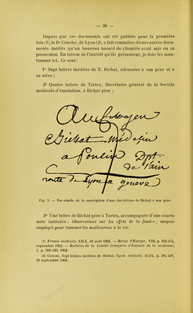 Depuis que tes documents ont été publiés pour la première lois (1),le D1 2' Conche, de Lyon (2), a fait connaître divers autres docu- ments inédits qu’un heureux hasard de clientèle avait mis en sa possession. En raison de l’intérêt qu’ils présentent, je dois les men- tionner ici. Ce sont: 1° Sept lettres inédites de X. Bicliat, adressées à son père et à sa mère ; 2° Quatre lettres de Tartra, Secrétaire général de la Société médicale d’émulation, à Bicliat père ; 3° Une lettre de Bicliat père à Tartra, accompagnée d’une courte note intitulée: Observations sur les effets de la foudie; moyens employés pour ramener les malheureux à la vie. (1) France médicale, XILX, 10 août 1902. — Revue d’Europe, VIII, p. 163-174, septembre 1902. — Bulletin de la Société française d’histoire de la médecine, I, p. 309-323, 1902 (2) Conche, Sept lettres inédites de Bicliat. Lyon médical, XCIX, p. 385-401, 21 septembre 1902.