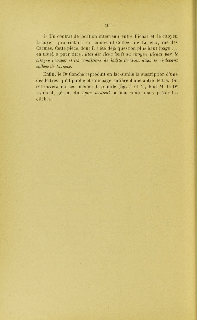 4° Un contrat de location intervenu entre Bichat et le citoyen Lecuyer, propriétaire du ci-devant Collège de Lisieux, rue des Carmes. Cette pièce, dont il a été déjà question plus haut (page .., en note), a pour titre : État des lieux loués au citoyen Bichat par le citoyen Lecuyer et les conditions de ladite location dans le ci-devant collège de Lizieux. Enfin, le Dr Conche reproduit en fac-similé la suscription d’une des lettres qu’il publie et une page entière d’une autre lettre. On retrouvera ici ces mêmes fac-similé (fig. 3 et 4), dont M. le Dr Lyonnet, gérant du Lyon médical, a bien voulu nous prêter les clichés.