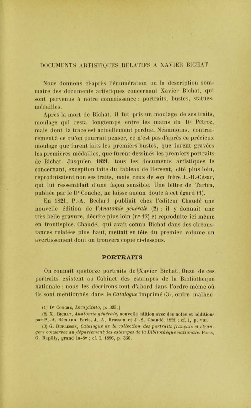 DOCUMENTS ARTISTIQUES RELATIFS A XAVIER BICHAT Nous donnons ci-après l’énumération ou la description som- maire des documents artistiques concernant Xavier Bichat, qui sont parvenus à notre connaissance : portraits, bustes, statues, médailles. Après la mort de Bichat, il fut pris un moulage de ses traits, moulage qui resta longtemps entre les mains du Dr Pétroz, mais dont la trace est actuellement perdue. Néanmoins, contrai- rement à ce qu’on pourrait penser, ce n’est pas d’après ce précieux moulage que furent faits les premiers bustes, que furent gravées les premières médailles, que furent dessinés les premiers portraits de Bichat. Jusqu’en 1821, tous les documents artistiques le concernant, exception faite du tableau de Hersent, cité plus loin, reproduisaient non ses traits, mais ceux de son frère J.-B.-César, qui lui ressemblait d’une façon sensible. Une lettre de Tartra, publiée par le Dr Conche, ne laisse aucun doute à cet égard (1). En 1821, P.-A. Béclard publiait chez l’éditeur Chaudé une nouvelle édition de VAnatomie générale (2) ; il y donnait une très belle gravure, décrite plus loin (n° 12) et reproduite ici même en frontispice. Chaudé, qui avait connu Bichat dans des circons- tances relatées plus haut, mettait en tête du premier volume un avertissement dont on trouvera copie ci-dessous. PORTRAITS On connaît quatorze portraits de |Xavier Bichat. Onze de ces portraits existent au Cabinet des estampes de la Bibliothèque nationale : nous les décrirons tout d’abord dans l’ordre même où ils sont mentionnés dans le Catalogue imprimé (3), ordre mal heu- (1) Dr Conçue, Locolcitato, p. 395.] (2) X. Bichat, Anatomie générale, nouvelle édition avec des notes et additions par P.-A. Béclard. Paris, J.-A. Brosson et J.-S. Chaudé, 1821 ; cf. 1, p. vin. (3) G. Duplessis, Catalogue de la collection des portraits français et étran- gers conservée au département'des estampes de la Bibliothèque nationale. Paris, G. Rapilly, grand in-8° ; cf. I, 1896, p. 356.