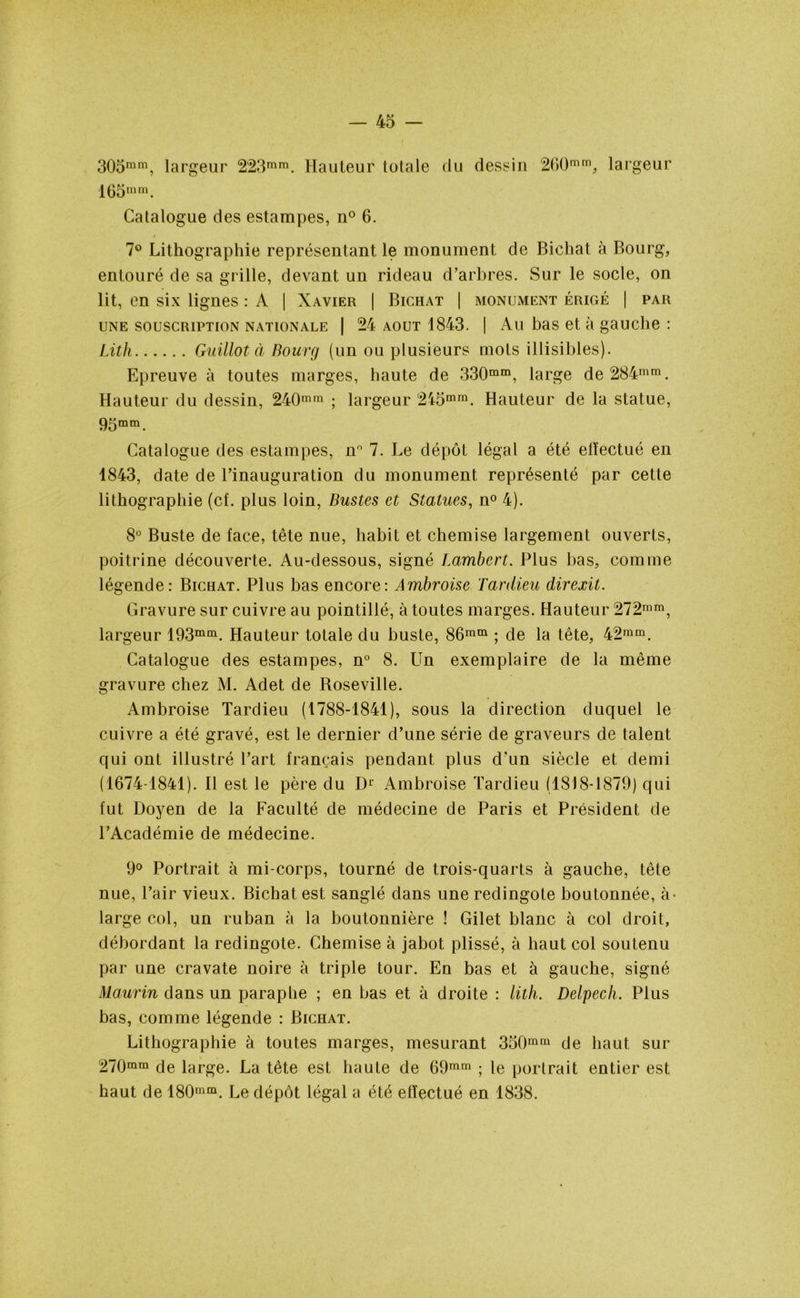 305ram, largeur 223mra. Hauteur totale du dessin 260mm, largeur 1(35 mm. Catalogue des estampes, n° 6. 7° Lithographie représentant le monument de Bichat à Bourg, entouré de sa grille, devant un rideau d’arbres. Sur le socle, on lit, en six lignes : A | Xavier | Bichat | monilwent érigé | par une souscription nationale | 24 aout 1843. | Au bas et à gauche : Lith Guillot à Bourg (un ou plusieurs mots illisibles). Epreuve à toutes marges, haute de 330mm, large de 284mm. Hauteur du dessin, 240mm ; largeur 245mm. Hauteur de la statue, 95mm. Catalogue des estampes, n° 7. Le dépôt légal a été elïectué en 1843, date de l’inauguration du monument représenté par cette lithographie (cf. plus loin, Bustes et Statues, n° 4). 8° Buste de face, tête nue, habit et chemise largement ouverts, poitrine découverte. Au-dessous, signé Lambert. Plus bas, comme légende: Bichat. Plus bas encore: Ambroise Tardieu direxit. Gravure sur cuivre au pointillé, à toutes marges. Hauteur 272mm, largeur 193mm. Hauteur totale du buste, 86ram ; de la tête, 42ram. Catalogue des estampes, n° 8. Un exemplaire de la même gravure chez M. Adet de Roseville. Ambroise Tardieu (1788-1841), sous la direction duquel le cuivre a été gravé, est le dernier d’une série de graveurs de talent qui ont illustré l’art français pendant plus d’un siècle et demi (1674-1841). Il est le père du D1' Ambroise Tardieu (1818-1879) qui fut Doyen de la Faculté de médecine de Paris et Président de l’Académie de médecine. 9° Portrait à mi-corps, tourné de trois-quarts à gauche, tête nue, l’air vieux. Bichat est sanglé dans une redingote boutonnée, à- large col, un ruban à la boutonnière ! Gilet blanc à col droit, débordant la redingote. Chemise à jabot plissé, à haut col soutenu par une cravate noire à triple tour. En bas et à gauche, signé Maurin dans un paraphe ; en bas et à droite : lith. Delpech,. Plus bas, comme légende : Bichat. Lithographie à toutes marges, mesurant 350mrû de haut sur 270mm de large. La tête est haute de 69mm ; le portrait entier est haut de 180mm. Le dépôt légal a été effectué en 1838.