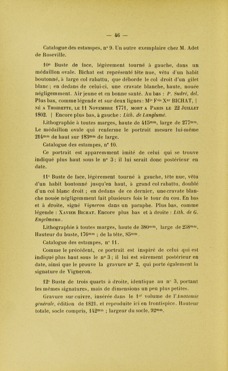 Catalogue des estampes, n° 9. Un autre exemplaire chez M. Adet de Roseville. 10° Buste de face, légèrement tourné à gauche, dans un médaillon ovale. Bichat est représenté tête nue, vêtu d’un habit boutonné, à large col rabattu, que déborde le col droit d’un gilet blanc; en dedans de celui-ci, une cravate blanche, haute, nouée négligemment. Air jeune et en bonne santé. Au bas : P. Sudré, del. Plus bas, comme légende et sur deux lignes : Mie Fois Xe1' BICHAT, | NÉ A ThOIRETTE, LE 11 NOVEMBRE 1771, MORT A PARIS LE 22 JUILLET 1802. | Encore plus bas, à gauche : Lith. de Langlumé. Lithographie à toutes marges, haute de 415mm, large de 277mra. Le médaillon ovale qui renferme le portrait mesure lui-même 214mm de haut sur I83mm de large. Catalogue des estampes, n* 10. Ce portrait est apparemment imité de celui qui se trouve indiqué plus haut sous le n° 3 ; il lui serait donc postérieur en date. 11° Buste de face, légèrement tourné à gauche, tête nue, vêtu d’un habit boutonné jusqu’en haut, à grand col rabattu, doublé d’un col blanc droit ; en dedans de ce dernier, une cravate blan- che nouée négligemment fait plusieurs fois le tour du cou. En bas et à droite, signé Vigneron dans un paraphe. Plus bas, comme légende : Xavier Bichat. Encore plus bas et à droite : Lith. de G. Engelmann. Lithographie à toutes marges, haute de 380mm, large de258mm. Hauteur du buste, 176ram ; de la tête, 85mm. Catalogue des estampes, n° 11. Comme le précédent, ce portrait est inspiré de celui qui est indiqué plus haut sous le n° 3 ; il lui est sûrement postérieur en date, ainsi que le prouve la gravure n° 2, qui porte également la signature de Vigneron. 12° Buste de trois quarts à droite, identique au n° 3, portant les mêmes signatures, mais de dimensions un peu plus petites. Gravure sur cuivre, insérée dans le lor volume de VAnatomie générale, édition de 1821, et reproduite ici en frontispice. Hauteur totale, socle compris, 142min ; largeur du socle, 92mm.