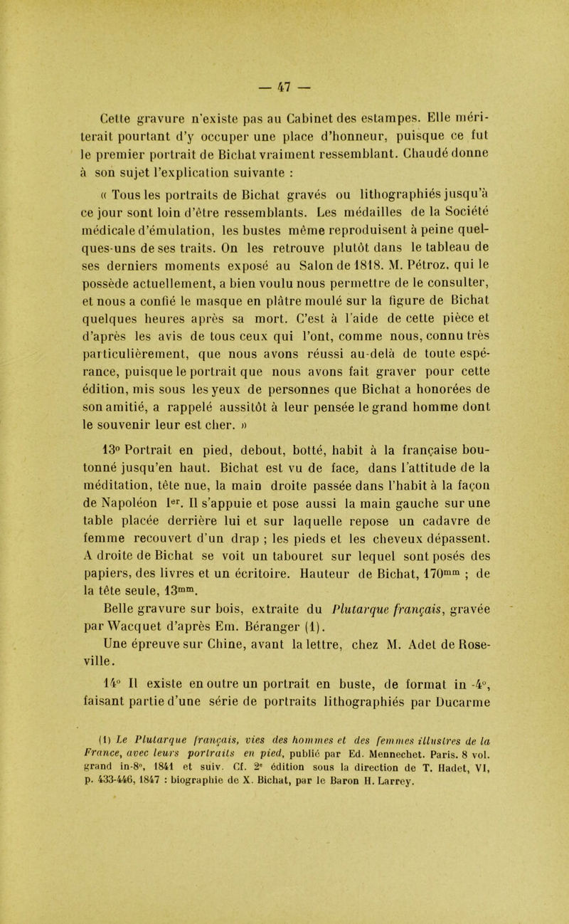 Cette gravure n’existe pas au Cabinet des estampes. Elle méri- terait pourtant d’y occuper une place d’honneur, puisque ce fut le premier portrait de Bichat vraiment ressemblant. Cbaudé donne à son sujet l’explication suivante : « Tous les portraits de Bichat gravés ou lithographiés jusqu’à ce jour sont loin d’être ressemblants. Les médailles de la Société médicale d’émulation, les bustes même reproduisent à peine quel- ques-uns de ses traits. On les retrouve plutôt dans le tableau de ses derniers moments exposé au Salon de 1818. M. Pétroz, qui le possède actuellement, a bien voulu nous permettre de le consulter, et nous a confié le masque en plâtre moulé sur la figure de Bichat quelques heures après sa mort. C’est à l’aide de cette pièce et d’après les avis de tous ceux qui l’ont, comme nous, connu très particulièrement, que nous avons réussi au-delà de toute espé- rance, puisque le portrait que nous avons fait graver pour cette édition, mis sous les yeux de personnes que Bichat a honorées de son amitié, a rappelé aussitôt à leur pensée le grand homme dont le souvenir leur est cher. » 13° Portrait en pied, debout, botté, habit à la française bou- tonné jusqu’en haut. Bichat est vu de face, dans l’attitude de la méditation, tête nue, la main droite passée dans l’habit à la façon de Napoléon 1er. Il s’appuie et pose aussi la main gauche sur une table placée derrière lui et sur laquelle repose un cadavre de femme recouvert d’un drap ; les pieds et les cheveux dépassent. A droite de Bichat se voit un tabouret sur lequel sont posés des papiers, des livres et un écritoire. Hauteur de Bichat, 170mm ; de la tête seule, 13mm. Belle gravure sur bois, extraite du Plutarque français, gravée parWacquet d’après Em. Béranger (1). Une épreuve sur Chine, avant la lettre, chez M. Adet de Rose- ville. 14° Il existe en outre un portrait en buste, de format in-4Ü, faisant partie d’une série de portraits lithographiés par Üucarme (1) Le Plutarque français, vies des hommes et des femmes illustres de la France, avec leurs portraits en pied, public par Ed. Mennechet. Paris. 8 vol. grand in-8°, 1841 et suiv. Cf. 2e édition sous la direction de T. Hadet, VI, p. 433-446, 1847 : biographie de X. Bichat, par le Baron H. Larrey.