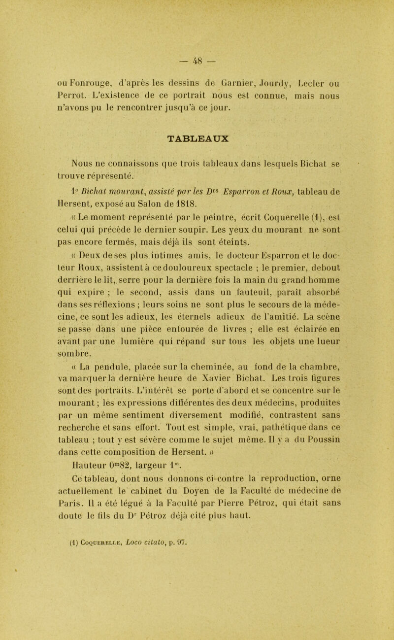 ou Fonrouge, d'après les dessins de Garnier, Jourdy, Lecler ou Perrot. L’existence de ce portrait nous est connue, mais nous n’avons pu le rencontrer jusqu’à ce jour. TABLEAUX Nous ne connaissons que trois tableaux dans lesquels Bichat se trouve réprésenté. 1° Bichat mourant, assisté par les Dvs Esparron et Roux, tableau de Hersent, exposé au Salon de 4818. (( Le moment représenté par le peintre, écrit Coquerelle (1), est celui qui précède le dernier soupir. Les yeux du mourant ne sont pas encore fermés, mais déjà ils sont éteints. « Deux de ses plus intimes amis, le docteur Esparron et le doc- teur Roux, assistent à ce douloureux spectacle ; le premier, debout derrière le lit, serre pour la dernière fois la main du grand homme qui expire ; le second, assis dans un fauteuil, paraît absorbé dans ses réflexions ; leurs soins ne sont plus le secours de la méde- cine, ce sont les adieux, les éternels adieux de l’amitié. La scène se passe dans une pièce entourée de livres ; elle est éclairée en avant par une lumière qui répand sur tous les objets une lueur sombre. « La pendule, placée sur la cheminée, au fond de la chambre, va marquer la dernière heure de Xavier Bichat. Les trois figures sont des portraits. L’intérêt se porte d’abord et se concentre sur le mourant ; les expressions différentes des deux médecins, produites par un même sentiment diversement modifié, contrastent sans recherche et sans effort. Tout est simple, vrai, pathétique dans ce tableau ; tout y est sévère comme le sujet même. Il y a du Poussin dans cette composition de Hersent, a Hauteur 0m82, largeur lm. Ce tableau, dont nous donnons ci-contre la reproduction, orne actuellement le cabinet du Doyen de la Faculté de médecine de Paris. Il a été légué à la Faculté par Pierre Pétroz, qui était sans doute le fils du Dr Pétroz déjà cité plus haut.