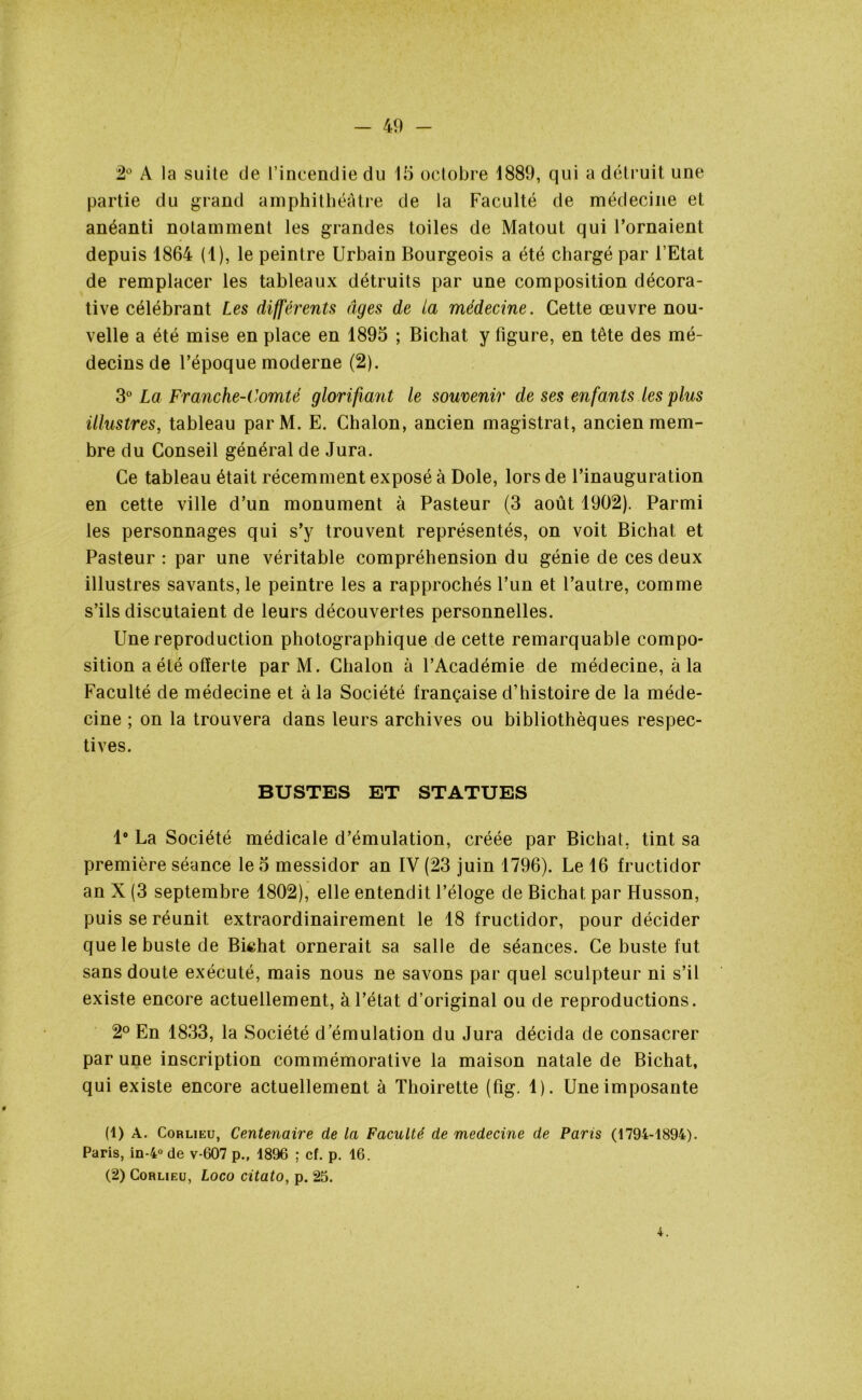 2° A la suite tle l’incendie du 15 octobre 4889, qui a détruit une partie du grand amphithéâtre de la Faculté de médecine et anéanti notamment les grandes toiles de Matout qui l’ornaient depuis 1864 (1), le peintre Urbain Bourgeois a été chargé par l’Etat de remplacer les tableaux détruits par une composition décora- tive célébrant Les différents âges de la médecine. Cette œuvre nou- velle a été mise en place en 1895 ; Bichat y ligure, en tête des mé- decins de l’époque moderne (2). 3° La Franche-Comté glorifiant le souvenir de ses enfants les plus illustres, tableau parM. E. Chalon, ancien magistrat, ancien mem- bre du Conseil général de Jura. Ce tableau était récemment exposé à Dole, lors de l’inauguration en cette ville d’un monument à Pasteur (3 août 1902). Parmi les personnages qui s’y trouvent représentés, on voit Bichat et Pasteur : par une véritable compréhension du génie de ces deux illustres savants, le peintre les a rapprochés l’un et l’autre, comme s’ils discutaient de leurs découvertes personnelles. Une reproduction photographique de cette remarquable compo- sition a été offerte parM. Chalon à l’Académie de médecine, à la Faculté de médecine et à la Société française d’histoire de la méde- cine ; on la trouvera dans leurs archives ou bibliothèques respec- tives. BUSTES ET STATUES 1° La Société médicale d’émulation, créée par Bichat, tint sa première séance le 5 messidor an IV (23 juin 1796). Le 16 fructidor an X (3 septembre 1802), elle entendit l’éloge de Bichat par Husson, puis se réunit extraordinairement le 18 fructidor, pour décider que le buste de Bichat ornerait sa salle de séances. Ce buste fut sans doute exécuté, mais nous ne savons par quel sculpteur ni s’il existe encore actuellement, à l’état d’original ou de reproductions. 2° En 1833, la Société d émulation du Jura décida de consacrer par une inscription commémorative la maison natale de Bichat, qui existe encore actuellement à Thoirette (Fig. 1). Une imposante (1) A. Corlieu, Centenaire de la Faculté de medecine de Paris (1794-1894). Paris, in-4° de v-607 p., 1896 ; cf. p. 16. (2) Corlieu, Loco citato, p. 25.