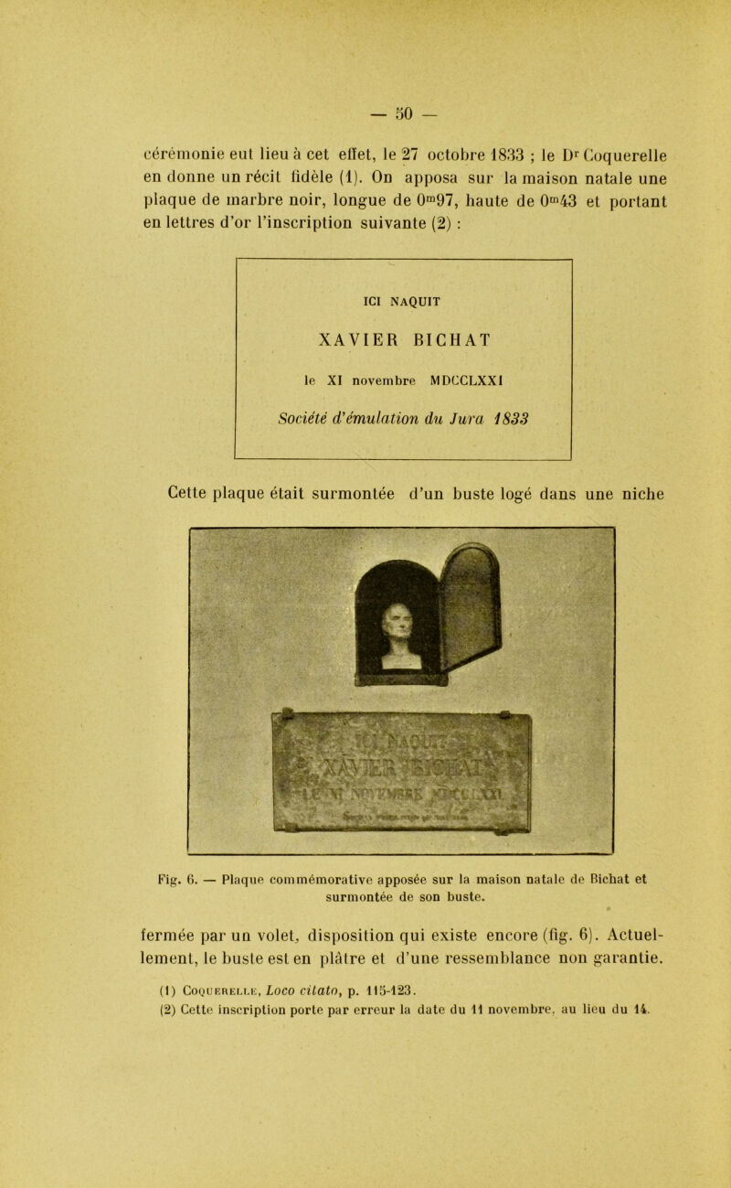 cérémonie eut lieu à cet effet, le 27 octobre 1833 ; le Dr Coquerelle en donne un récit fidèle (1). On apposa sur la maison natale une plaque de marbre noir, longue de 0m97, haute de 0m43 et portant en lettres d’or l’inscription suivante (2) : ICI NAQUIT XAVIER BICHAT le XI novembre MDCCLXXI Société d'émulation du Jura 1833 Cette plaque était surmontée d’un buste logé dans une niche Fig. 6. — Plaque commémorative apposée sur la maison natale de Bichat et surmontée de son buste. fermée par un volet, disposition qui existe encore (fig. 6). Actuel- lement, le buste est en plâtre et d’une ressemblance non garantie. (1) COQUKRELLE, LOCO dlatO, p. 115-123. (2) Cette inscription porte par erreur la date du 11 novembre, au lieu du 14.