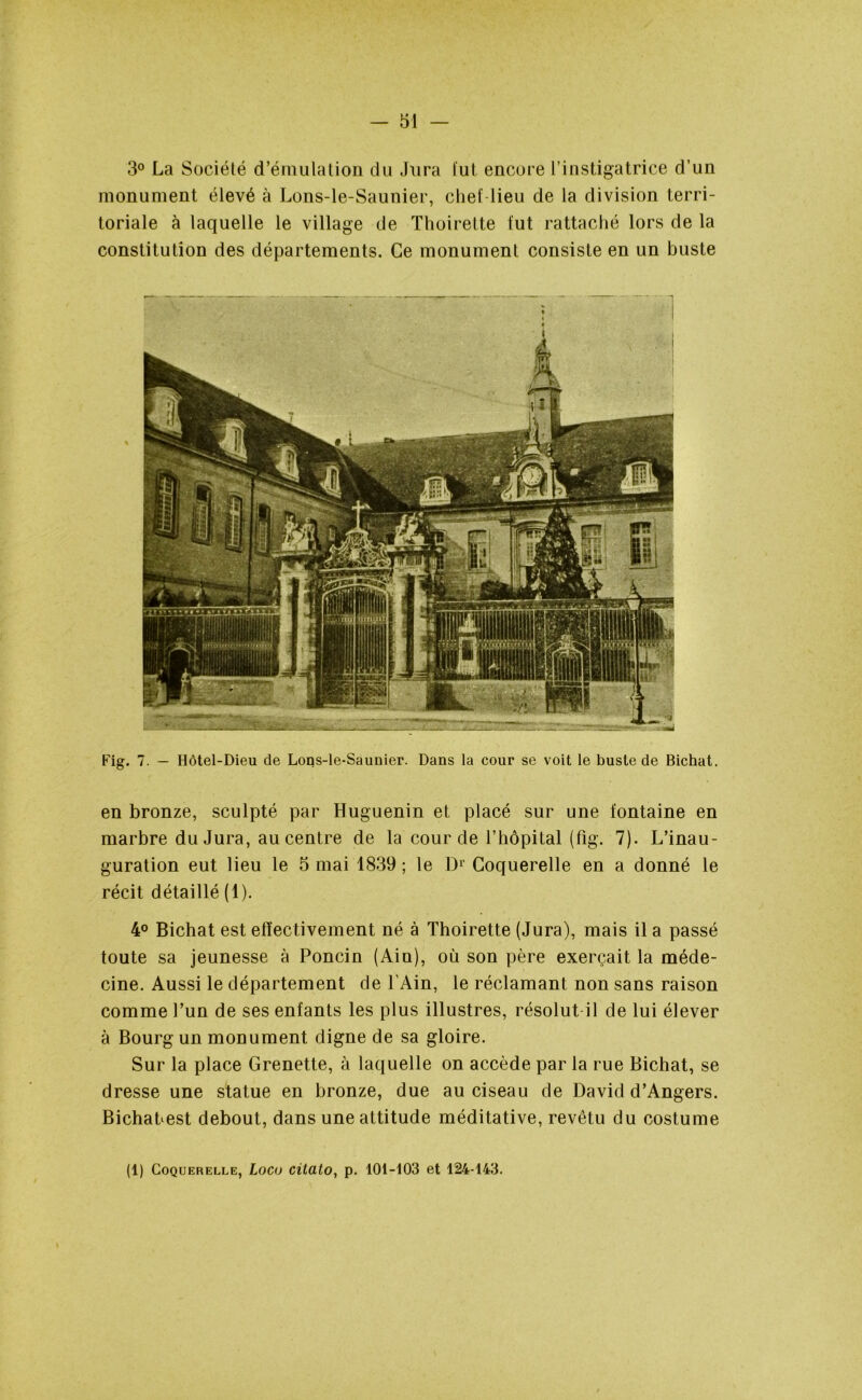 3° La Société d’émulation du Jura tut encore l’instigatrice d’un monument élevé à Lons-le-Saunier, chef lieu de la division terri- toriale à laquelle le village de Thoirette fut rattaché lors de la constitution des départements. Ce monument consiste en un buste Fig. 7. — Hôtel-Dieu de Lons-le-Saunier. Dans la cour se voit le buste de Bichat. en bronze, sculpté par Huguenin et placé sur une fontaine en marbre du Jura, au centre de la cour de l’hôpital (fig. 7). L’inau- guration eut lieu le 5 mai 1839 ; le D1' Coquerelle en a donné le récit détaillé (1). 4° Bichat est effectivement né à Thoirette (Jura), mais il a passé toute sa jeunesse à Poncin (Ain), où son père exerçait la méde- cine. Aussi le département de l’Ain, le réclamant non sans raison comme l’un de ses enfants les plus illustres, résolut il de lui élever à Bourg un monument digne de sa gloire. Sur la place Grenette, à laquelle on accède par la rue Bichat, se dresse une statue en bronze, due au ciseau de David d’Angers. BichaLest debout, dans une attitude méditative, revêtu du costume