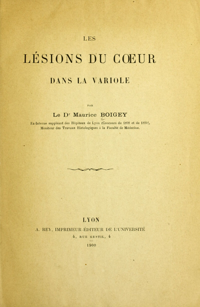 LÉSIONS DU COEUR DANS LA VARIOLE PAR Le D’’ Maurice BOIGEY c- Ex-Interne suppléant des Hôpitaux de Lyon (Concours de 1898 et de Moniteur des Travaux Histologiques à la Faculté de Médecine. LYON A. HEL IMPHIMEÜH-ÉDITEL'H DE I/LNIVERSITÉ 4, RUE GENTIL, 4 1900