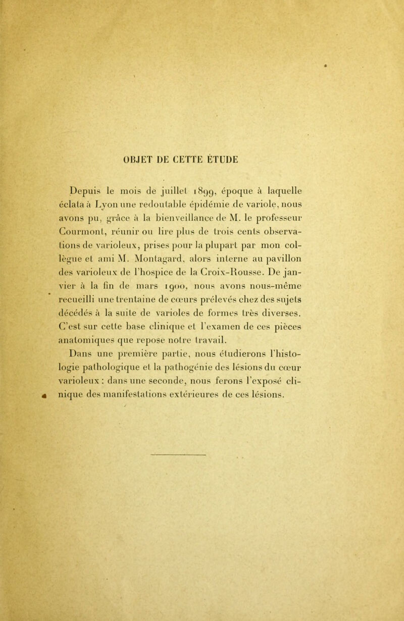 OBJET DE CETTE ETUDE Depuis le mois de juillel iBpp, époque à laquelle éclata à Lyon une redoulal)le épidémie de variole, nous avons pu, grâce à la bienveillance de M. le professeur Courmonl, réunir on lire pins de trois cents observa- tions de varioleux, prises pour la pliq)art par mon col- lègue et ami M. Monlagard, alors interne au pavillon des varioleux de l’hospice de la Croix-Rousse. De jan- vier à la fin de mars 1900, nous avons nous-même recueilli une trentaine de cfcnrs prélevés chez des sujets décédés à la suite de varioles de formes très diverses, (i’est sur cette base clinique et l’examen de ces pièces anatomiques que repose noire Iravail. Dans une ])remière partie, nous étudierons l’iiisto- logie palbologiqne et la patbogénie des lésions du cœur varioleux: dans une seconde, nous ferons l’exposé cli- nique des manifestations extérieures de ces lésions.