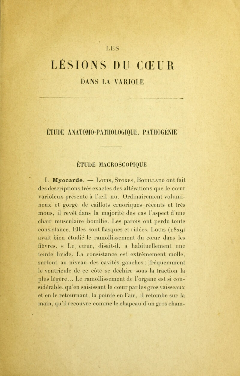 LÉSIONS DU CŒUR DANS LA VAllIOLK ÉTUDE ANATOJIO-PATIIOI.O(iinUE. l’ATlIOOÉATE ÉTUDE MACROSCOPIQUE I. Myocarde. — Louis, Stokks, Bouillaud ont fait des descriptions très exactes des altérations (pie le canir varioleux présente èi l’œil nu. Ordinairement volumi- neux et gorgé de caillots cruori(]ues récents et très mous, il revêt dans la majorité des cas l’aspect d’une chair musculaire bouillie. Les parois ont perdu toute consistance. Elles sont flascpies et ridées. Louis (iHap) avait bien étudié le ramollissemeut du cunir dans les fièvres. « Le^ cœur, disait-il, a habituellement une teinte livide. La consistance est extrêmement molle, surtout au niveau des cavités gauches : jfréquemmeut le ventricule de ce cêité se déchire sous la traction la plus légère... Le ramollissement de l’organe est si con- sidérable, cju’en saisissant le coeur par les gros vaisseaux et en le retournant, la pointe en l’air, il retombe sur la main, (pi’il recouvre comme le chapeau d’un gros cham-