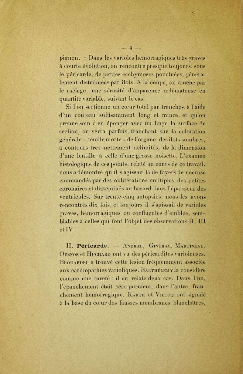 pignon. » Dans les varioles hémorragiques très graves à courte évolution, on rencontre presque toujours, sous le péricarde, de petites ecchymoses ponctuées, généra- lement distribuées par îlots. A la cou]>e, on amène par le raclage, une sérosité d’apparence œdémateuse en quantité variable, suivant le cas. Si l’on sectionne un camr total par tranches, à l’aide d’un couteau suffisamment long et mince, et qu’on prenne soin d’en éponger avec un linge la surface de section, on verra parfois, tranchant sur la coloration générale « feuille morte » de l’organe, des îlots sombres, à contours très nettement délimités, de la dimension d’une lentille à celle d’une grosse noisette. L’examen histologique de ces points, relaté au cours de ce travail, nous a démontré qu’il s’agissait là de foyers de nécrose commandés par des oblitérations multiples des petites coronaires et disséminés au hasard dans féjiaisseur des ventricules. Sur trente-cinq autopsies, nous les avons rencontrés dix fois, et toujours il s’agissait de varioles graves, hémorragiques ou continentes d'end)lée, sem- blables à celles ((ui font l’objet des observations II, III et IV. II. Péricarde. — Axdkal, Gintk.vc, Maiîtineau, Desnos et Hugiiakd ont vu des péricardites varioleuses. Bhouardel a trouvé cette lésion fréquemment associée aux cardiopathies varioliques. Barthélémy la considèi’e comme une rareté : il en relate deux cas. Dans l’iin, l’épanchement était séro-purulent, dans l'autre, fran- chement hémorragique. Kartii et ^’ILC()Q ont signalé à la base du c<eur des fausses membranes blanchâtres.