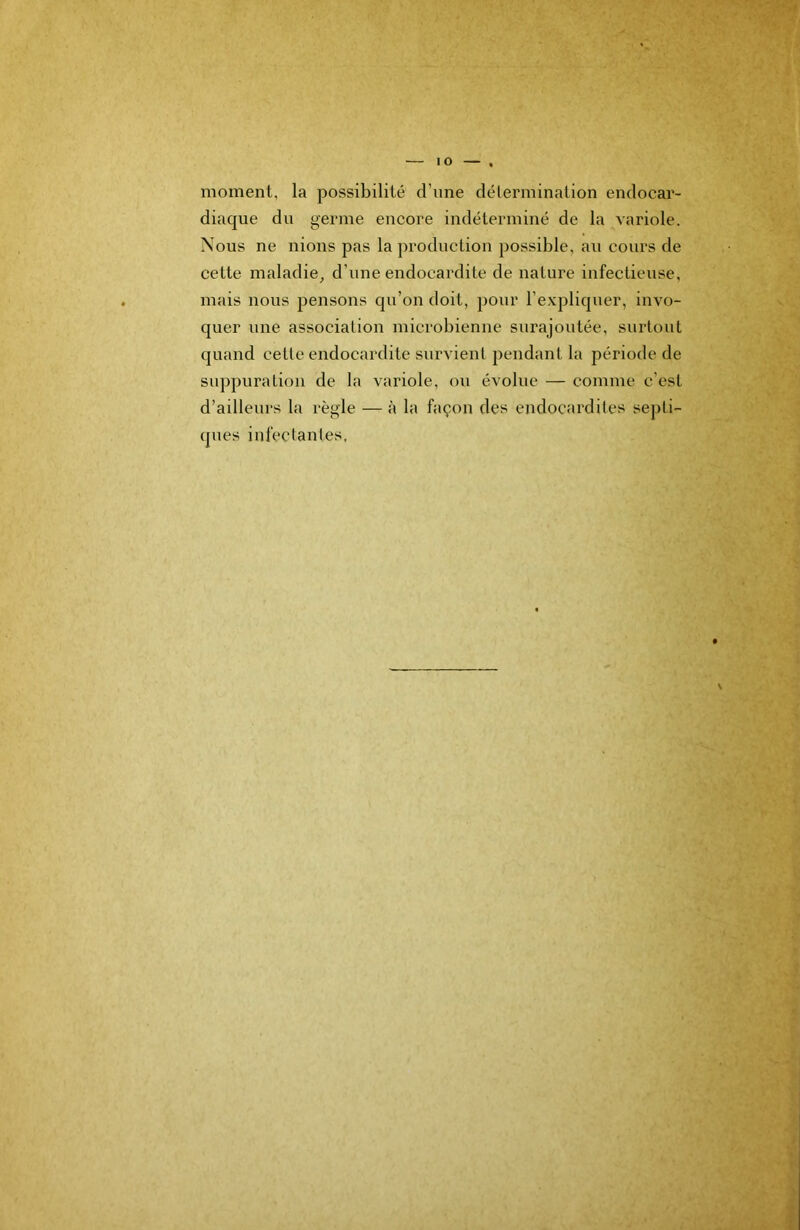 lO moment, la possibilité d’ime clélermination endocar- diaque du germe encore indéterminé de la variole. Nous ne nions pas la production possible, au cours de cette maladie^ d’une endocardite de nature infectieuse, mais nous pensons qu’on doit, pour l’expliquer, invo- quer une association microbienne surajoutée, surtout quand celte endocardite survient pendant la période de suppuration de la variole, ou évolue — comme c’est d’ailleurs la règle — à la façon des endocardites septi- ques infeclantes, V