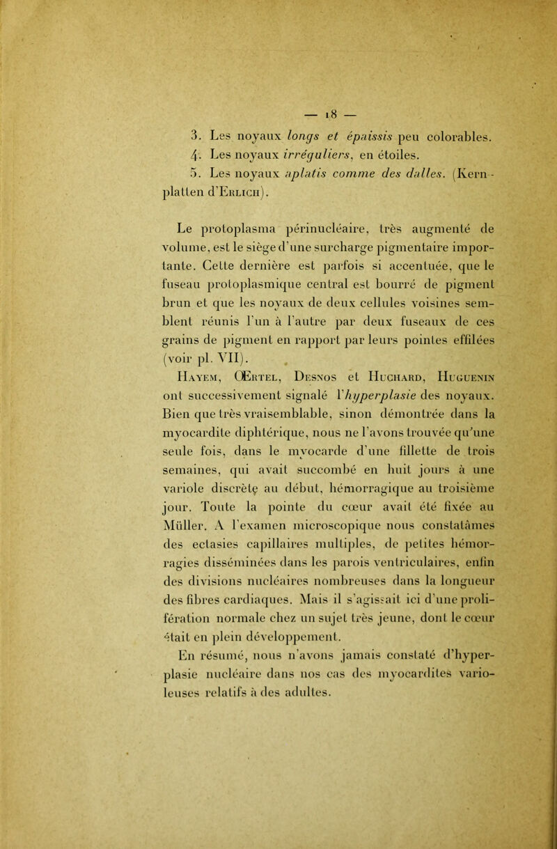 3. Les noyaux longs et épaissis peu colorables. 4. Les noyaux irréguliers, en étoiles. 5. Les noyaux aplatis comme des dalles. (Kern - plaLlen d’EiîLicii). Le proloplasma périnucléaire, très augmenté de volume, est le siège d’une surcharge pigmentaire impor- tante. Cette dernière est parfois si accentuée, que le fuseau protoplasmique central est bourré de pigment brun et que les noyaux de deux cellules voisines sem- blent réunis Fun à l’autre par deux fuseaux de ces grains de pigment en rapport par leurs pointes effilées (voir pl. VII). , IIayem, Œrtel, Desnos et Huchard, FIuguenin ont successivement signalé Vhyperplasie des noyaux. Bien que très vraisemblable, sinon démontrée dans la myocardite diphtérique, nous ne l’avons trouvée qiFune seule fois, dans le myocarde d’une fillette de trois semaines, qui avait succombé en huit jours à une variole discrètç au début, hémorragique au troisième jour. Toute la pointe du cœur avait été fixée au Millier, A l’examen microscopique nous constatâmes des ectasies capillaires multiples, de petites hémor- ragies disséminées dans les parois venlriculaires, enfin des divisions nucléaires nombreuses dans la longueur des fibres cardiaques. Mais il s’agissait ici d’une proli- fération normale chez un sujet très jeune, dont le cœur était en plein développement. En résumé, nous n’avons jamais constaté d’hyper- plasie nucléaire dans nos cas des myocardites vario- leuses relatifs à des adultes.