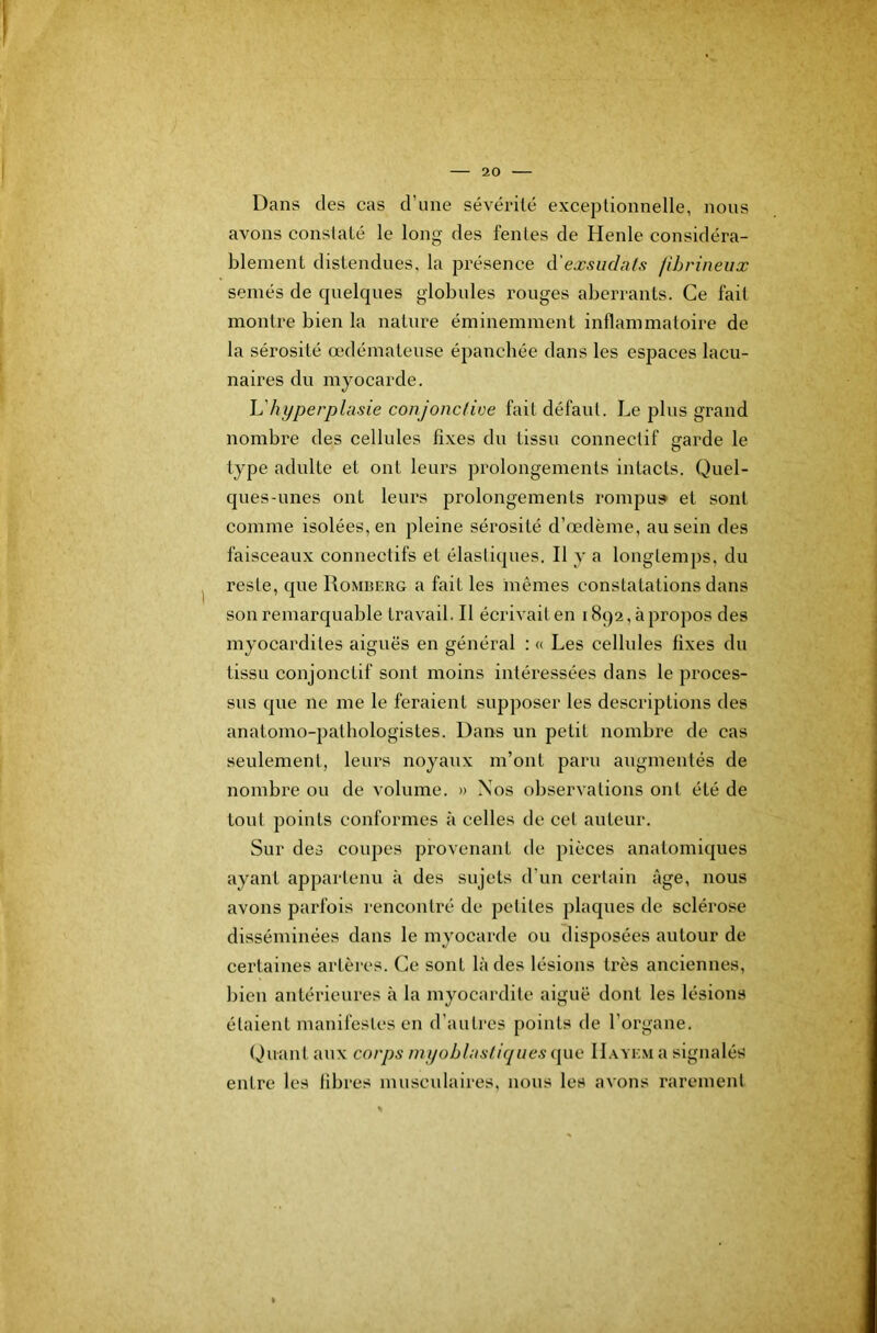 Dans des cas d’une sévérité exceptionnelle, nous avons constaté le long des fentes de Henle considéra- blement distendues, la présence ^'exsudais fibrineux semés de c|uelques globules rouges aberrants. Ce fait montre bien la nature éminemment inflammatoire de la sérosité œdémateuse épanchée dans les espaces lacu- naires du myocarde. h'hyperplasie conjoncliee fait défaut. Le plus grand nombre des cellules fixes du tissu connectif sfarde le type adulte et ont leurs prolongements intacts. Quel- ques-unes ont leurs prolongements rompus* et sont comme isolées, en pleine sérosité d’œdème, au sein des faisceaux connectifs et élastiques. Il y a longtemps, du reste, que Romberg a fait les mêmes constatations dans son remarquable travail. Il écrivait en 1892, à propos des myocardites aiguës en général : « Les cellules fixes du tissu conjonctif sont moins intéressées dans le proces- sus que ne me le feraient supposer les descriptions des anatomo-pathologistes. Dans un petit nombre de cas seulement, leurs noyaux m’ont paru augmentés de nombre ou de volume. » Nos observations ont été de tout points conformes à celles de cet auteur. Sur des coupes provenant de pièces anatomiques ayant appartenu à des sujets d’un certain âge, nous avons parfois i-encontré de petites plaques de sclérose disséminées dans le myocarde ou disposées autour de certaines artères. Ce sont là des lésions très anciennes, bien antérieures à la myocardite aiguë dont les lésions étaient manifestes en d’autres points de l’organe. Quant aux corps myoblasliques que ILwem a signalés entre les fibres mnscidaires, nous les avons rarement