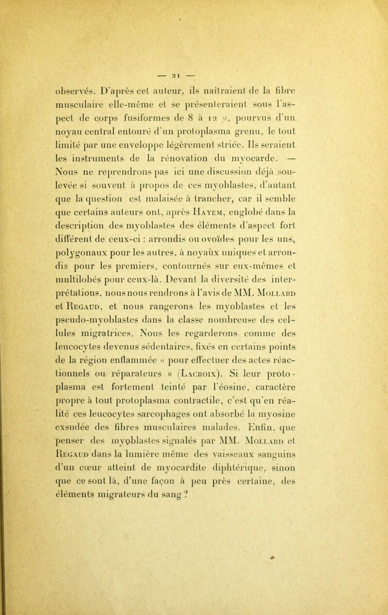 ol)servés. D’après cel auteur, ils uaîlraienl de la fibre musculaire elle-même et se préseuleraieiil sous l’as- pect de cor[)s fusiformes de 8 à 12 \j, pourvus d’uu noyau central entouré d’un proLoplasma grenu, le tout limité par une enveloppe légèrement striée. lisseraient les instruments de la rénovation du myocarde. — Nous ne reprendrons [>as ici une discussion déjà .■sou- levée si souvent à propos de ces myoblastes, d’autant que la question est malaisée à trancber, car il semble que certains auteurs ont, après Hayem, englobé dans la description des myoblastes des éléments d’aspect fort dillérent de ceux-ci : arrondis ou ovoïdes pour les uns, polygonaux pour les autres, à noyaux uniques et arron- dis [)our les premiers, contournés sur eux-mêmes et multilobés pour ceux-là. Devant la diversité des inter- prétations, nous nous rendrons à l’avis de MM. Moi.lahd et Uegaud, et nous rangerons les myoblastes et les pseudo-myoblastes dans la classe nombreuse des cel- lules migratrices. Nous les regarderons comme des leucocytes devenus sédentaires, fixés en certains points de la région enllammée « pour effectuer des actes réac- tionnels ou réparateurs » (Lachoix). Si leur proto- plasma est fortement teinté par l’éosine, caractère propre à tout protoplasma contractile, c’est qu’en réa- lité ces leucocytes sarcophages ont absorbé la myosine exsudée des fibres musculaires malades. Knlin. cpie penser des myoblastes signalés jiar M.M. Mou.ahi) et Uegaud dans la lumière même des vaisseaux sau'niins O d’un cœur atteint de myocardite dipbtériipie, sinon (pie ce sont là, d’une façon à peu [irès certaine, des éléments migrateurs du sang?