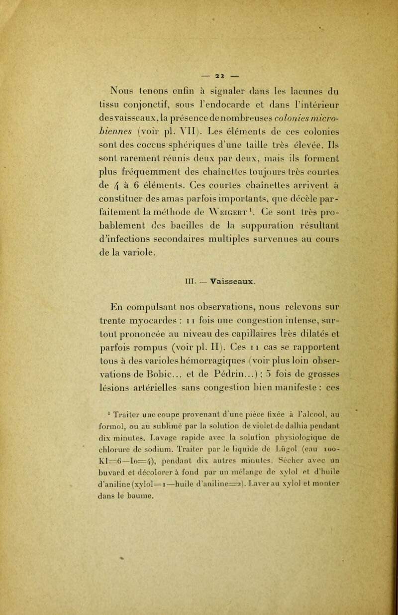 Nous tenons enfin à signaler dans les laennes du tissu conjonctif, sous l’endocarde et dans l’intérieur des vaisseaux, la présence de nombreuses colonies micro- biennes (voir pl. A IIi. Les éléments de ces colonies sont des coccus sphériques d’une taille très élevée. Ils sont rarement réunis deux par deux, mais ils forment plus fréquemment des chaînettes toujours très courtes de 4 h 6 éléments. Ces courtes chaînettes arrivent à constituer des amas parfois importants, que décèle par- faitement la méthode de ^^EIGERT'. Ce sont très pro- bablement des bacilles de la suppuration résultant dfinfections secondaires multiples survenues au cours de la variole. III. — Vaisseaux. En compulsant nos observations, nous relevons sur trente myocardes : 11 fois une congestion intense, sur- tout prononcée au niveau des capillaires Irès dilatés et parfois rompus (voir pl. IL). Ces ii cas se rapportent tous à des varioles hémorragiques (voir plus loin obser- vations de Bobic... et de Pédrin...) ; 5 fois de grosses lésions artérielles sans congestion bien manifeste : ces ^ Traiter une coupe provenant d'une pièce ti.\ée à l'alcool, au formol, ou au sublimé par la solution de violet dedalhia pendant dix minutes. Lavage rapide avec la solution physiologique de chlorure de sodium. Traiter par le liquide de I.ügol (eau loo- KI=;()—Io=r.t), pendant dix autres minutes. Sécher avec un buvard et décolorer à fond par un mélange de xylol et d'huile d’aniline (xylol=i—huile d'aniline=2). Laver au xylol et monter dans le baume.