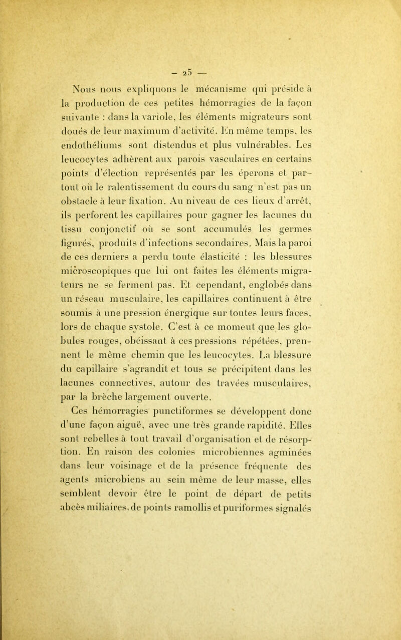 Nous nous expli(|iions le mécanisme {[ui préside à la production de ces petites hémorragies de la l'avon suivante ; dans la variole, les éléments migrateurs sont doués de leur maximum d’activité, l'in même temi)s, les endothéliums sont distendus et plus vulnérables. Les leucocytes adhèrent aux parois vasculaires en certains points d’élection représentés par les éperons et par- tout où le ralentissement du cours du sang n’est pas un obstacle à leur fixation. Au niveau de ces lieux d’arrêt, ils perl’orent les capillaires pour gagner les lacunes du tissu conjonctif oii se sont accumulés les germes figurés, produits d’infections secondaires. Mais la paroi de ces derniers a perdu tonte élasticité : les blessures microscoj)iques (pie lui ont faites les éléments migra- teurs ne se ferment pas. Ht cependant, englobés dans un réseau musculaire, les capillaires continuent à être soumis à une pression énergique sur tontes leurs faces, lors de chaque systole. (Lest à ce moment que les glo- bules ronges, obéissant à ces pressions répétées, pren- nent le même chemin que les leucocytes. La blessure du ca[)illaire s’agrandit et tous se précipitent dans les lacunes connectives, autour des travées musculaires, par la brèche largement ouverte. Ces hémorragies jiunctiformes se développent donc d’une façon aiguë, avec une très grande rapidité, b'iles sont rebelles à tout travail d’organisation et de résorp- tion. En raison des colonies microbiennes aiîininées dans leur voisinage et de la j)résence fré(piente des agents microbiens au sein même de leur masse, elles semblent devoir être le point de départ de petits abcès miliaires, de j)oints ramollis et pnriformes signalés