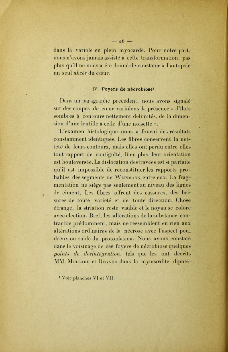 clans la A'ariole en plein myocarde. Pour noire pari, nous n’avons jamais assisté à celle Iransformalion, pas plus qu’il ne nous a élé donné de conslaler à l’aulopsie un seul abcès du ccjeur. IV. Foyers de nécrobiose^ Dans un paragraphe précédent, nous avons signalé sur des coupes de cœur varioleux la présence « d’îlots sombres à conlours neltemenl délimités, de la dimen- sion d’une lentille à celle d’une noisette ». L’examen histologicjue nous a fourni des résultats constamment identicjues. Les fibres conservent la net- teté de leurs contours, mais elles ont perdu entre elles tout rapport de contiguïté. Bien plus, leur orientation est bouleversée. La dislocation destravées est si parfaite qu’il est impossible de reconstituer les rapports pro- bables des segments de Weismaxx entre eux. La frag- mentation ne siège pas seulement au niveau des lignes de ciment. Les fibres offrent des cassures, des bri- sures de toute variété et de toute direction. Chose étrange, la striation reste visible et le noyau se colore avec élection. Bref, les altérations de la substance con- tractile prédominent, mais ne ressemblent en rien aux altérations ordinaires de la nécrose avec l’aspect pou- dreux ou sablé du proloplasma. Nous avons constaté dans le voisinage de ces foyers de nécrobiose (pielques points de desin/écfration, tels que les ont décrits MM. Moi.i.ahd et Bixîaud dans la myocardite dipblé- ‘ Voir planches \’I el \’II