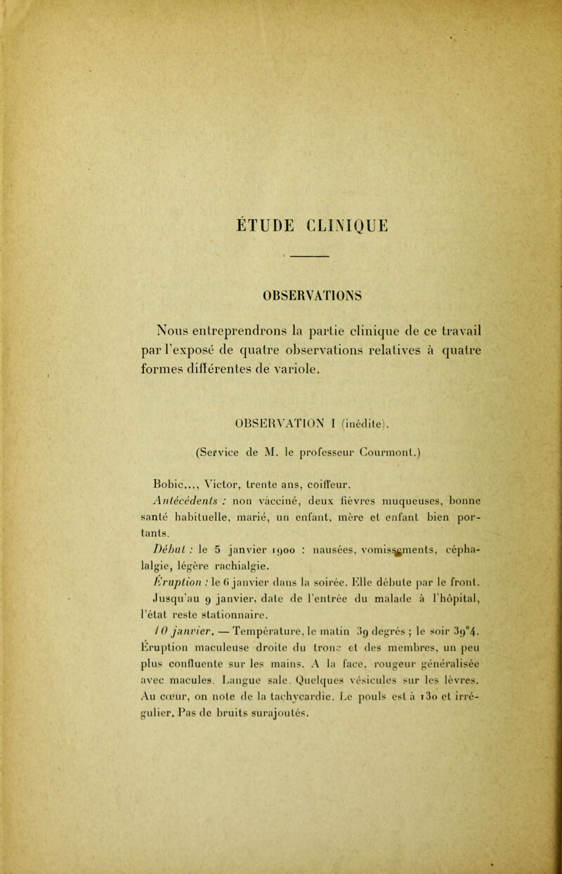 ETUDE CLINIQUE OBSERVATIONS Nous entreprendrons la partie clinique de ce travail par l’exposé de quatre observations relatives à quatre formes diflérentes de variole. OBSERVATION I fiiiédlle). (Service de M. le professeur Courmonl.) Bobic..., Victor, trente ans, coiffeur. Anlécédents : non vacciné, deux fièvres niucjueuses, bonne santé habituelle, marié, un enfant, mère et enfant bien por- tants. DéhuL : le 5 janvier h)oo : nausées, vomis^ments, cépha- lalgie, légère rachialgie. Kritpliou : le (i janvier dans la soirée. Elle débute par le front. Jusqu'au 9 janvier, date de l’entrée du malade à l'hôpital, l’état reste stationnaire. / 0 janvier. — Température, le matin 3g degrés ; le soir 39°4. Eruption maculeuse droite du tronc et des membres, un peu plus confluente sur les mains. \ la face, rougeur généralisée avec macules. I.angue saie. Quelques vésicules sur les lèvres. .\u cfcur, on note de la tachycardie. Le pouls est à i3o et irré- gulier. Bas de bruits surajoutés.