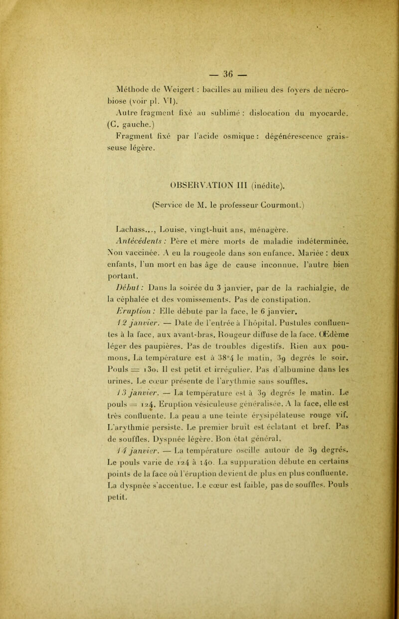 Méthode de Weigert : bacilles au milieu des loyers de nécro- biose (voir pl. \’l). Autre fragment lixé au sublimé: dislocation du myocarde. (G. gauche.) Fragment fixé par l’acide osmique : dégénérescence grais- seuse légère. 0BSEU\’.\T10N III (inédite). (Service de M. le professeur Courmont.) Lachass..., Louise, vingt-huit ans, ménagère. Antécédenls : Père et mère morts de maladie indéterminée. Non vaccinée. eu la rougeole dans son enfance. Mariée : deux enfants, l’im mort en bas âge de cause inconnue, l’autre bien portant. Début: Dans la soirée du 3 janvier, par de la rachialgie, de la céphalée et des vomissements. Pas de constipation. Eruption : Elle débute par la face, le 6 janvier. 12 jaiiL'ier. — Date de l’entrée à riiôpilal. Pustules confluen- tes à la face, aux avant-bras. Rougeur dilfuse de la face. (A-ldème léger des paupières. Pas de troubles digestifs. Rien aux pou- mons. La température est à 38°4 le malin, .'fg degrés le soir. Pouls = i3()i 11 est petit et irrégulier. Pas d'albumine dans les urines. Le c(cur présente de l'arythmie sans souffles, 1 a janvier. — La température est à 3p degrés le matin. Le pouls = 124. Eru[)tion vésiculeuse généralisée. la lace, elle est très conlluente. La peau a une teinte érysipélateuse rouge vif. L’arythmie persiste. Le premier bruit est éclatant et bref. Pas de souffles. Dyspnée légère. Ron état général. 14 janvier. — La température oscille autour de 3g degrés. Le pouls varie de 124 à i4o. La suppuration débute en certains points de la face où l'éruption devient de plus en plus conlluente. La dyspnée s'accentue. Le cœur est faible, pas de souilles. Pouls petit.